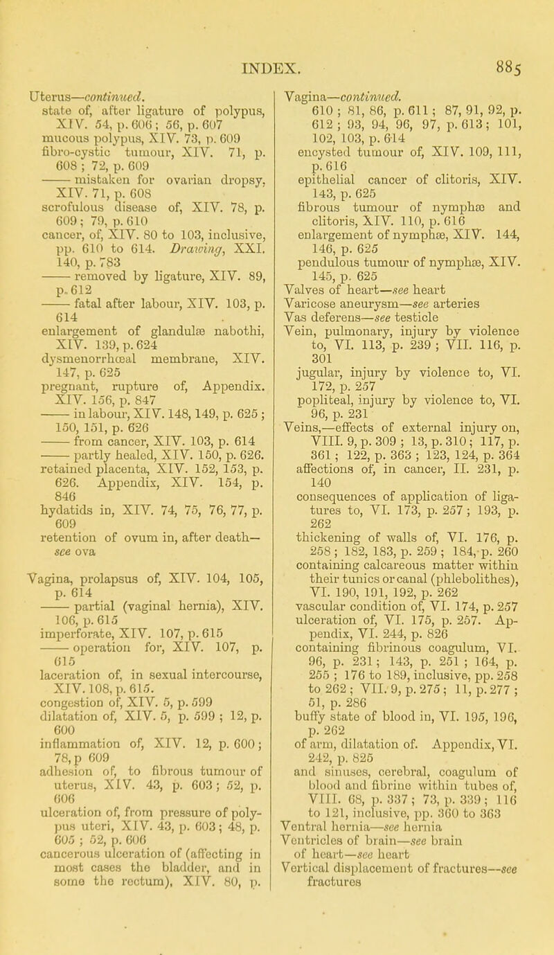 Uterus—continued. state of, after ligature of polypus, XIV. 54, p. 606; 56, p. 607 mucous polypus, XIV. 73, p. 609 fibro-cystic tuuiour, XIV. 71, p. 608 ; 72, p. 609 mistaken for ovariau dropsy. XIV. 71, p. 608 scrofulous disease of, XIV. 78, p. 609 ; 79, p. 610 cancer, of, XIV. 80 to 103, inclusive, pp. 610 to 614. Drawiiiff, XXI. 140, p. 783 removed by ligature, XIV. 89, p.. 612 fatal after labour, XIV. 103, p. 614 enlargement of glandulae nabothi, XIV. 139, p. 624 dysmenorrhceal membrane, XIV. 147, p. 625 pregnant, rupture of, Appendix. XIV. 156, p. 847 in labour, XIV. 148,149, p. 625 ; 150, 151, p. 626 from cancer, XIV. 103, p. 614 partly healed, XIV. 150, p. 626. retained placenta, XIV. 152, 153, p. 626. Appendix, XIV. 154, p. 846 hydatids in, XIV. 74, 75, 76, 77, p. 609 retention of ovum in, after death- see ova Vagina, prolapsus of, XIV. 104, 105, p. 614 partial (vaginal hernia), XIV. 106, p. 615 imperforate, XIV. 107, p. 615 operation for, XIV. 107, p. 615 lacei'ation of, in sexual intercourse, XIV. 108, p. 615. congestion of, XIV. 6, p. 599 dilatation of, XIV. 5, p. 599 ; 12, p. 600 inflammation of, XIV. 12, p. 600; 78, p 609 adhesion of, to fibrous tumour of uterus, XIV. 4.3, p. 603; 52, p. 606 ulceration of, from pressure of poly- pus uteri, XIV. 43, p. 603; 48, p. 605 ; 52, p. 606 cancerous ulceration of (affecting in most cases the bladder, and in some the rectum), XIV. 80, p. Vagina—continued. 610 ; 81, 86, p. 611; 87, 91, 92, p. 612 ; 93, 94, 96, 97, p. 613; 101, 102, 103, p. 614 encysted tumour of, XIV. 109, 111, p. 616 epithelial cancer of clitoris, XIV. 143, p. 625 fibrous tumour of nymj)ha5 and clitoris, XIV. 110, p. 616 enlargement of nymphae, XIV. 144, 146, p. 625 pendulous tumour of nymphse, XIV. 145, p. 625 Valves of heart—see heart Varicose aneurysm—see arteries Vas deferens—see testicle Vein, pulmonary, injury by violence to, VI. 113, p. 239 ; VII. 116, p. 301 jugular, injury by violence to, VI. 172, p. 257 popliteal, injury by violence to, VI. 96, p. 231 Veins,—effects of external injury on, VIII. 9, p. 309 ; 13, p. 310 ; 117, p. 361 ; 122, p. 363 ; 123, 124, p. 364 afiections of, in cancer, II. 231, p. 140 consequences of application of liga- tures to, VI. 173, p. 257; 193, p. 262 thickening of walls of, VI. 176, p. 258 ; 182, 183, p. 259 ; 184,-p. 260 containing calcareous matter within their tunics or canal (phlebolithes), VI. 190, 191, 192, p. 262 vascular condition of, VI. 174, p. 257 ulceration of, VI. 175, p. 257. Ap- pendix, VI. 244, p. 826 containing fibrinous coagulum, VI. 96, p. 231; 143, p. 251 ; 164, p. 255 ; 176 to 189, inclusive, pp. 258 to 262; VII. 9, p. 275; 11, p. 277; 61, p. 286 buffy state of blood in, VI. 195, 196, p. 262 of arm, dilatation of. Appendix, VI. 242, p. 825 and sinuses, cerebral, coagulum of blood and fibrine within tubes of, VIII. 68, p. 337; 73, p. 339; 116 to 121, inclu.sive, pp. 360 to 363 Ventral hernia—see hernia Ventricles of brain—see brain of heart—see heart Vertical displacement of fractures—see fractures