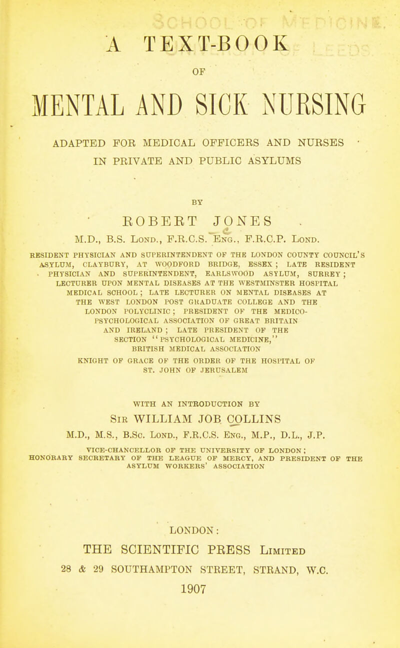 OF MENTAL AND SICK NURSING ADAPTED FOR MEDICAL OFFICERS AND NURSES • IN PRIVATE AND PUBLIC ASYLUMS BY EOBEET JONES M.D., B.S. LoND., F.R.C.S. Eng., F.R.C.P. Lond. BESIDENT PHYSICIAN AND SUPERINTENDENT OF THE LONDON COUNTY COUNCIL'S ASYLUM, CLAYBURY, AT WOODFORD BRIDGE, ESSEX ; LATE RESIDENT • PHYSICIAN AND SUPERINTENDENT, EAELSWOOD ASYLUM, SURREY ; LECTURER UPON MENTAL DISEASES AT THE WESTMINSTER HOSPITAL MEDICAL SCHOOL ; LATE LECTURER ON MENTAL DISEASES AT THE WEST LONDON POST GRADUATE COLLEGE AND THE LONDON POLYCLINIC ; PRESIDENT OF THE MEDICO- PSYCHOLOGICAL ASSOCIATION OF GREAT BRITAIN AND IRELAND ; LATE PRESIDENT OP THE SECTION PSYCHOLOGICAL MEDICINE, BRITISH MEDICAL ASSOCL\TION KNIGHT OP GRACE OF THE ORDER OF THE HOSPITAL OF ST. JOHN OF JERUSALEM WITH AN INTEODUCTION BY Sir WILLIAM JOB. COLLINS M.D., M.S., B.Sc. Lond., F.R.C.S. Eng., M.P., D.L., J.P. VICE-CHANCELLOR OF THE UNIVERSITY OF LONDON ; HONOBARY SECRETARY OF THE LEAGUE OF MERCY, AND PRESIDENT OF THE ASYLUM WORKERS' ASSOCIATION LONDON: THE SCIENTIFIC PKESS Limited 28 & 29 SOUTHAMPTON STREET, STRAND, W.C. 1907