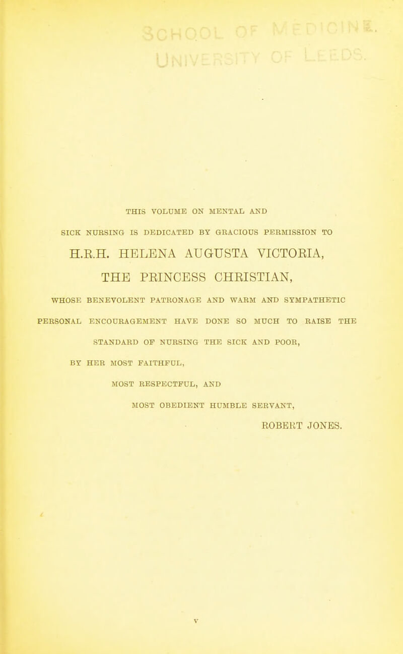 THIS VOLDME ON MENTAL AND SICK NUBSING IS DEDICATED BY GRACIOUS PEBMISSION TO H.E.H. HELENA AUGUSTA VICTOEIA, THE PEINCESS CHEISTIAN, WHOSE BENEVOLENT PATRONAGE AND WARM AND SYMPATHETIC PERSONAL ENCOURAGEMENT HAVE DONE SO MUCH TO RAISE THE STANDARD OP NURSING THE SICK AND POOR, BY HER MOST FAITHFUL, MOST RESPECTFUL, AND MOST OBEDIENT HUMBLE SERVANT, EOBEKT JONES.