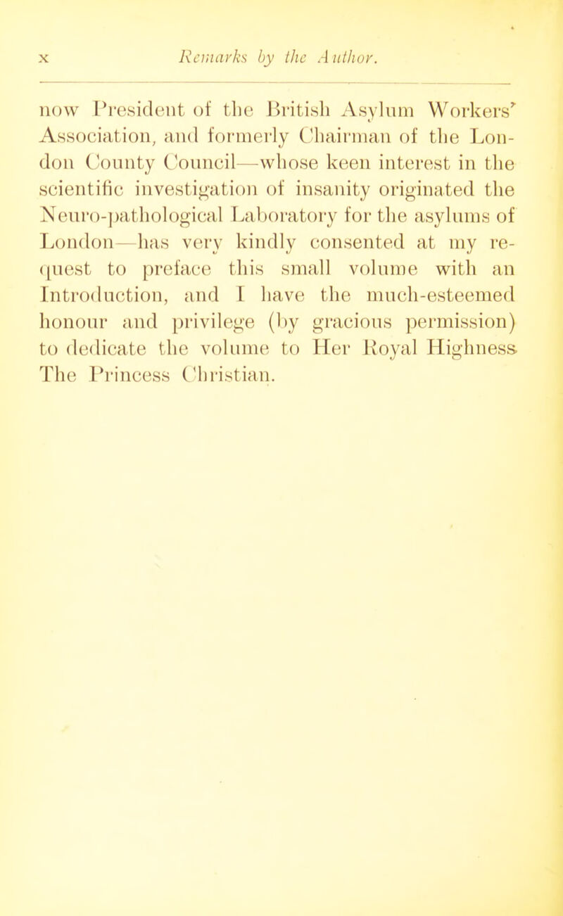 now President of the British Asylum Workers' Association, and formerly Chairman of the Lon- don County Council—whose keen interest in the scientific investigation of insanity originated the Neuro-])athological Laboratory for the asylums of London—has very kindly consented at my re- quest to preface this small volume with an Introduction, and I have the much-esteemed honour and privilege (by gracious permission) to dedicate the volume to Her Royal Highness The Pi'incess Christian.