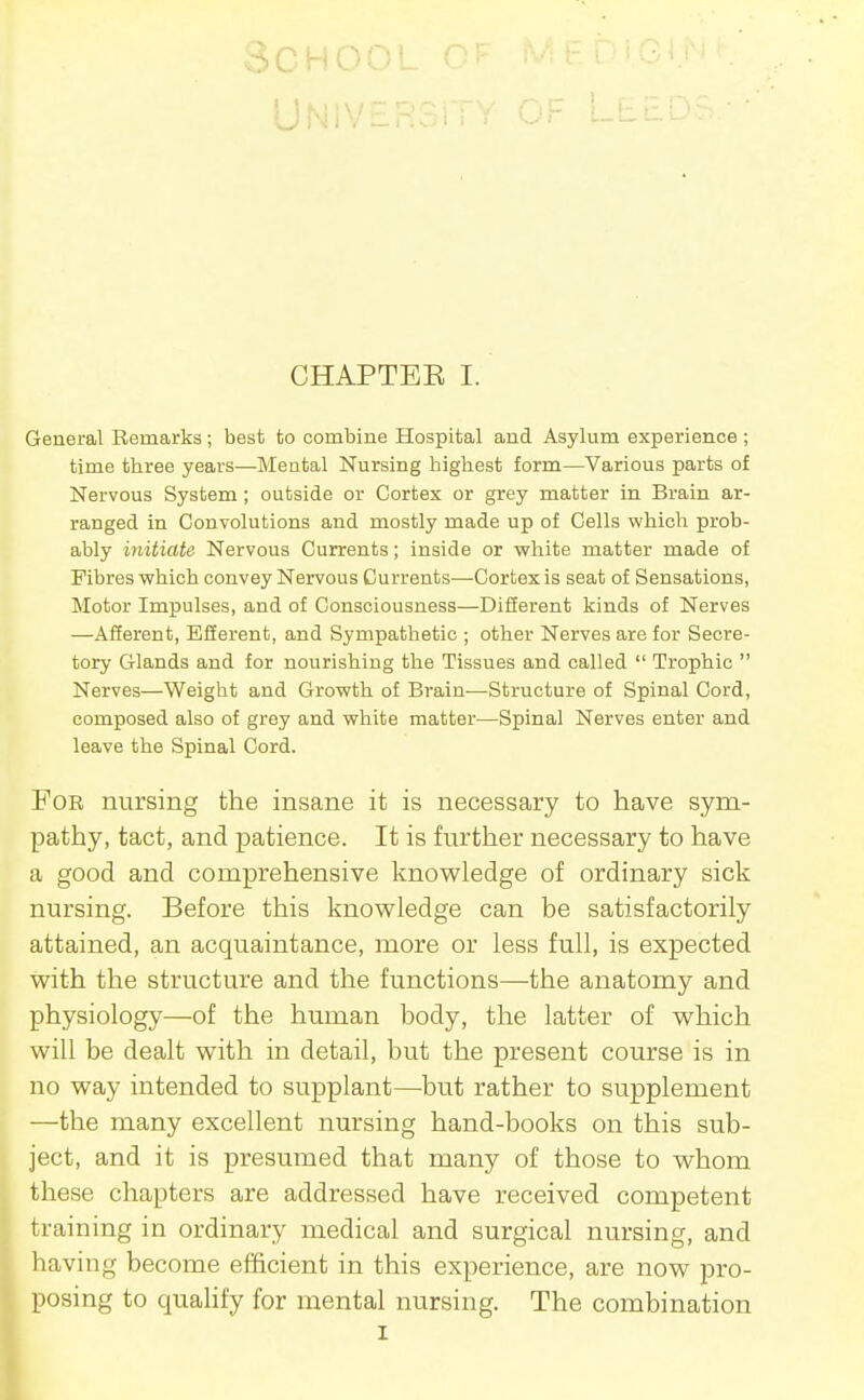 School CHAPTEE I. General Remarks; best to combine Hospital and Asylum experience ; time three years—Mental Nursing highest form—Various parts of Nervous System; outside or Cortex or grey matter in Brain ar- ranged in Convolutions and mostly made up of Cells which prob- ably initiate Nervous Currents; inside or white matter made of Fibres which convey Nervous Currents—Cortex is seat of Sensations, Motor Impulses, and of Consciousness—Difierent kinds of Nerves —Afierent, ESerent, and Sympathetic ; other Nerves are for Secre- tory Glands and for nourishing the Tissues and called  Trophic  Nerves—Weight and Growth of Brain—Structure of Spinal Cord, composed also of grey and white matter—Spinal Nerves enter and leave the Spinal Cord. Foe nursing the insane it is necessary to have sym- pathy, tact, and patience. It is further necessary to have a good and comprehensive knowledge of ordinary sick nursing. Before this knowledge can be satisfactorily attained, an acquaintance, more or less full, is expected with the structure and the functions—the anatomy and physiology—of the human body, the latter of which will be dealt with in detail, but the present course is in no way intended to supplant—^but rather to supplement —the many excellent nursing hand-books on this sub- ject, and it is presumed that many of those to whom these chapters are addressed have received competent training in ordinary medical and surgical nursing, and leaving become efficient in this experience, are now pro- posing to qualify for mental nursing. The combination