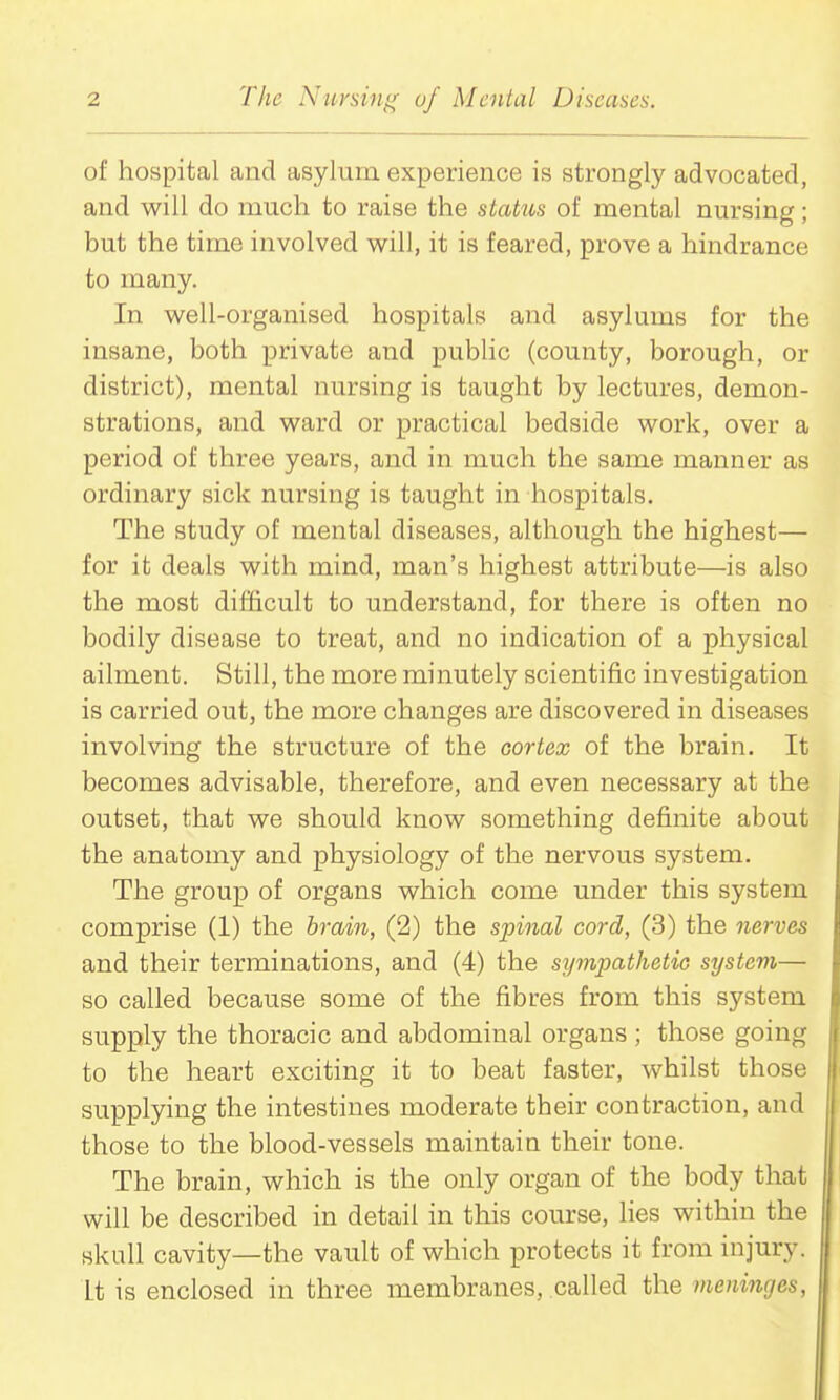 of hospital and asylum experience is strongly advocated, and will do much to raise the stakis of mental nursing; but the time involved will, it is feared, prove a hindrance to many. In well-organised hospitals and asylums for the insane, both private and pubhc (county, borough, or district), mental nursing is taught by lectures, demon- strations, and ward or practical bedside work, over a period of three years, and in much the same manner as ordinary sick nursing is taught in hospitals. The study of mental diseases, although the highest— for it deals with mind, man's highest attribute—is also the most difficult to understand, for there is often no bodily disease to treat, and no indication of a physical ailment. Still, the more minutely scientific investigation is carried out, the more changes are discovered in diseases involving the structure of the cortex of the brain. It becomes advisable, therefore, and even necessary at the outset, that we should know something definite about the anatomy and physiology of the nervous system. The group of organs which come under this system comprise (1) the brain, (2) the sphial cord, (3) the nerves and their terminations, and (4) the sympathetic system— so called because some of the fibres from this system supply the thoracic and abdominal organs ; those going to the heart exciting it to beat faster, whilst those supplying the intestines moderate their contraction, and those to the blood-vessels maintain their tone. The brain, which is the only organ of the body that will be described in detail in this course, lies within the skull cavity—the vault of which protects it from injury. It is enclosed in three membranes, called the meninges,