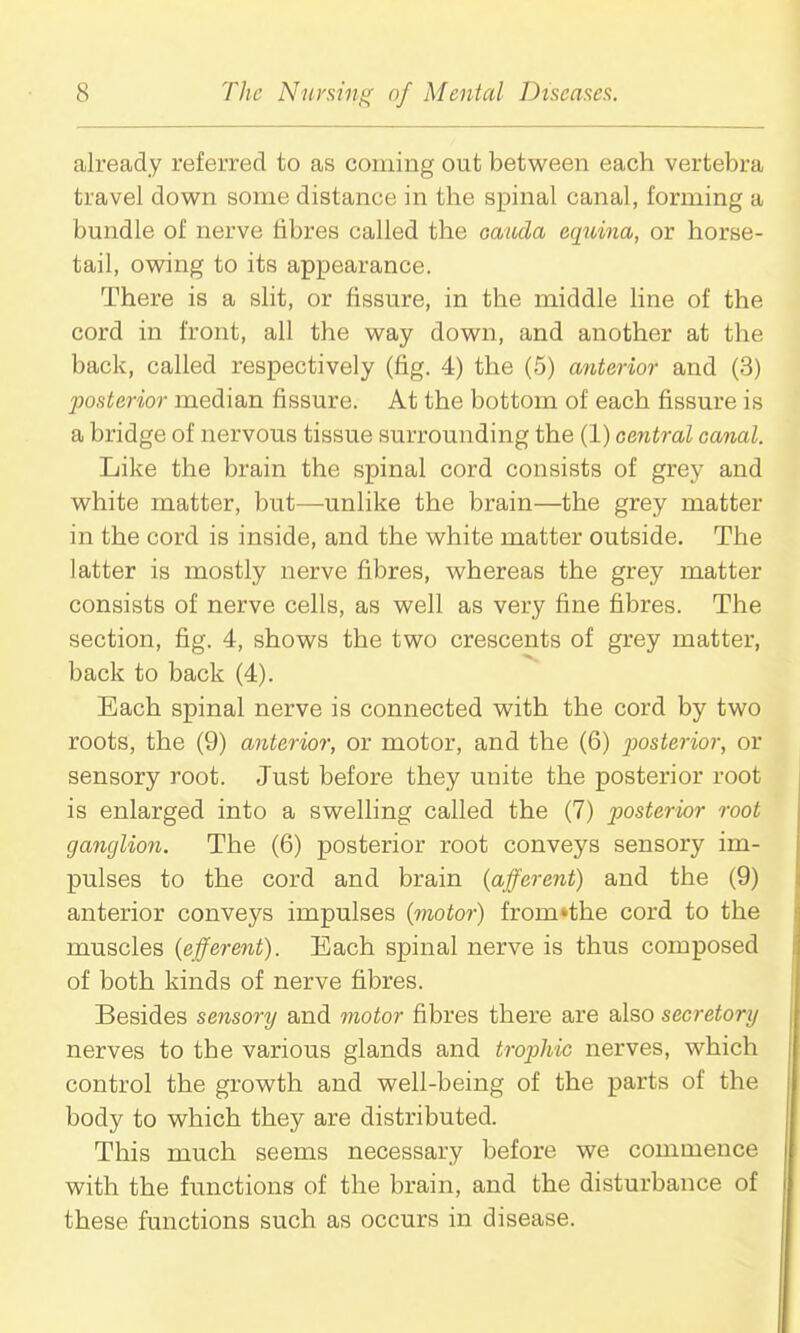 already referred to as coming out between each vertebra travel down some distance in the spinal canal, forming a bundle of nerve fibres called the oauda equina, or horse- tail, owing to its appearance. There is a slit, or fissure, in the middle hne of the cord in front, all the way down, and another at the back, called respectively (fig. 4) the (5) anterior and (3) jooHterior median fissure. At the bottom of each fissure is a bridge of nervous tissue surrounding the (1) central canal. Like the brain the spinal cord consists of grey and white matter, but—unlike the brain—the grey matter in the cord is inside, and the white matter outside. The latter is mostly nerve fibres, whereas the grey matter consists of nerve cells, as well as very fine fibres. The section, fig. 4, shows the two crescents of grey matter, back to back (4). Each spinal nerve is connected with the cord by two roots, the (9) anterior, or motor, and the (6) jjosterior, or sensory root. Just before they unite the posterior root is enlarged into a swelling called the (7) posterior root ganglion. The (6) posterior root conveys sensory im- pulses to the cord and brain (afferent) and the (9) anterior conveys impulses (motor) from»the cord to the muscles (efferent). Each spinal nerve is thus composed of both kinds of nerve fibres. Besides sensory and motor fibres there are also secretory nerves to the various glands and trophic nerves, which control the growth and well-being of the parts of the body to which they are distributed. This much seems necessary before we commence with the functions of the brain, and the disturbance of these functions such as occurs in disease.