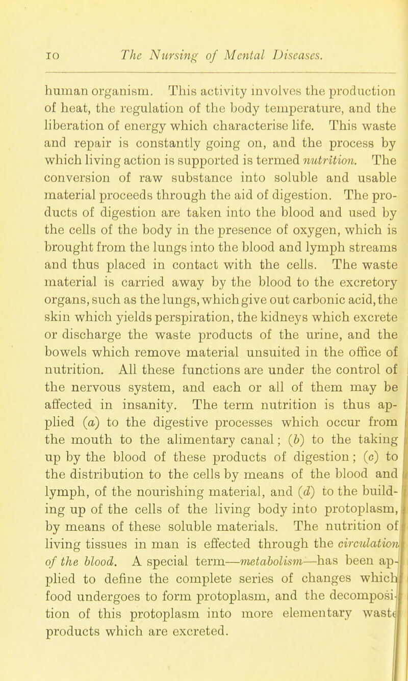 human organism. This activity mvolves the production of heat, the regulation of the body temperature, and the Hberation of energy which characterise hfe. This waste and repair is constantly going on, and the process by which living action is supported is termed mitrition. The conversion of raw substance into soluble and usable material proceeds through the aid of digestion. The pro- ducts of digestion are taken into the blood and used by the cells of the body in the presence of oxygen, which is brought from the lungs into the blood and lymph streams and thus placed in contact with the cells. The waste material is carried away by the blood to the excretory organs, such as the lungs, which give out carbonic acid, the skin which yields perspiration, the kidneys which excrete or discharge the waste products of the urine, and the bowels which remove material unsuited in the office of nutrition. All these functions are under the control of the nervous system, and each or all of them may be affected in insanity. The term nutrition is thus ap- plied (a) to the digestive processes which occur from the mouth to the alimentary canal; (&) to the taking up by the blood of these products of digestion; (c) to the distribution to the cells by means of the blood and lymph, of the nourishing material, and (d) to the build- ing up of the cells of the living body into protoplasm, by means of these soluble materials. The nutrition of living tissues in man is effected through the cimdation. of the blood. A special term—vietabolism—has been ap-i plied to define the complete series of changes whicl: food undergoes to form protoplasm, and the decomposi tion of this protoplasm into more elementary wast( products which are excreted.