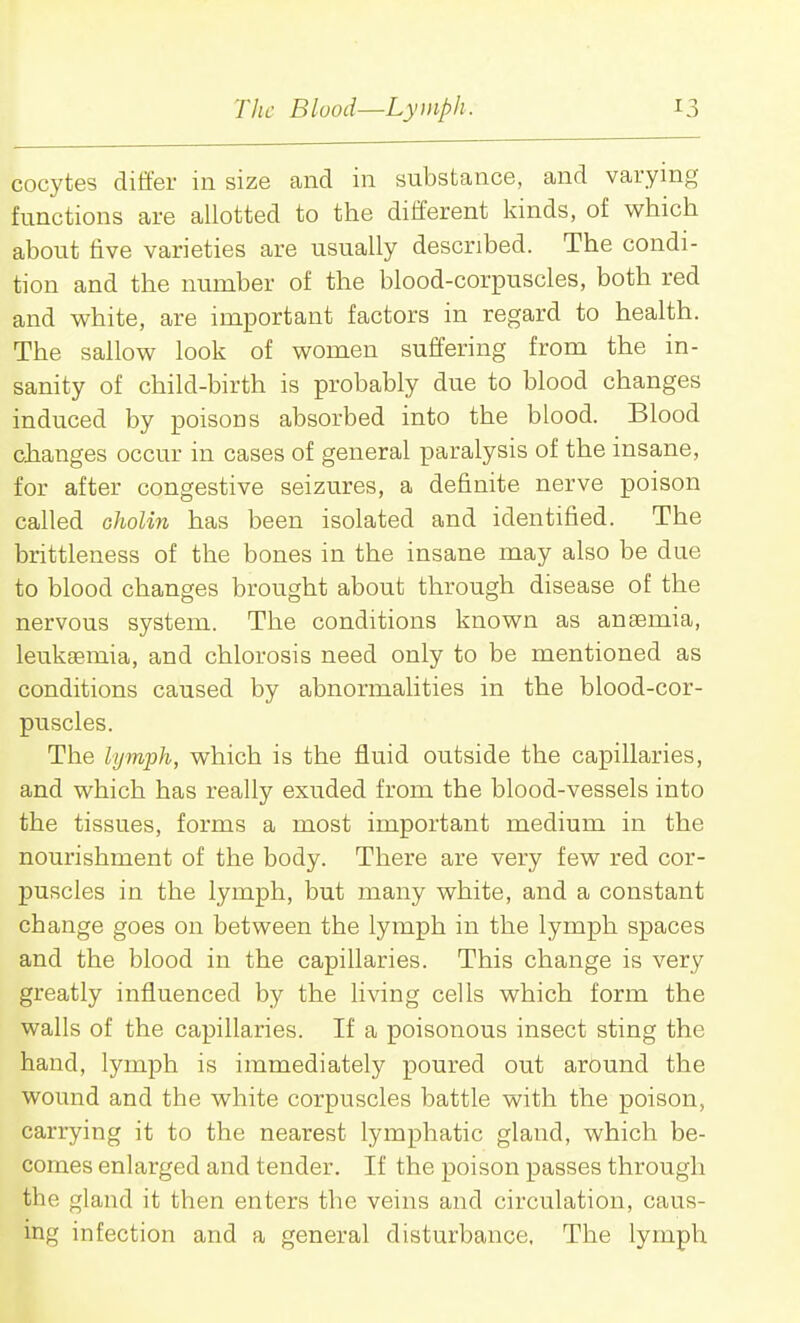 oocytes differ in size and in substance, and varying functions are allotted to the different kinds, of which about five varieties are usually described. The condi- tion and the number of the blood-corpuscles, both red and white, are important factors in regard to health. The sallow look of women suffering from the in- sanity of child-birth is probably due to blood changes induced by poisons absorbed into the blood. Blood changes occur in cases of general paralysis of the insane, for after congestive seizures, a definite nerve poison called Gholin has been isolated and identified. The brittleness of the bones in the insane may also be due to blood changes brought about through disease of the nervous system. The conditions known as anaemia, leukaemia, and chlorosis need only to be mentioned as conditions caused by abnormalities in the blood-cor- puscles. The lymph, which is the fluid outside the capillaries, and which has really exuded from the blood-vessels into the tissues, forms a most important medium in the nourishment of the body. There are very few red cor- puscles in the lymph, but many white, and a constant change goes on between the lymph in the lymph spaces and the blood in the capillaries. This change is very greatly influenced by the living cells which form the walls of the capillaries. If a poisonous insect sting the hand, lymph is immediately poured out around the wound and the white corpuscles battle with the poison, carrying it to the nearest lymphatic gland, which be- comes enlarged and tender. If the poison passes through the gland it then enters the veins and circulation, caus- ing infection and a general disturbance. The lymph