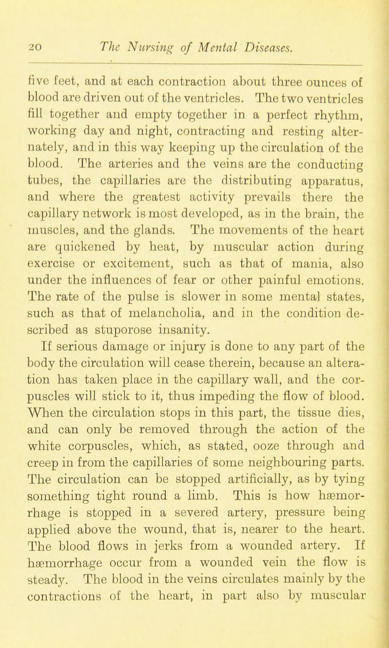 five feet, and at each contraction about three ounces of blood are driven out of the ventricles. The two ventricles fill together and empty together in a perfect rhythm, vv'orking day and night, contracting and resting alter- nately, and in this way keeping up the circulation of the blood. The arteries and the veins are the conducting tubes, the capillaries are the distributing apparatus, and where the greatest activity prevails there the capillary network is most developed, as in the brain, the muscles, and the glands. The movements of the heart are quickened by heat, by muscular action during exercise or excitement, such as that of mania, also under the influences of fear or other painful emotions. The rate of the pulse is slower in some mental states, such as that of melancholia, and in the condition de- scribed as stuporose insanity. If serious damage or injury is done to any part of the body the circulation will cease therein, because an altera- tion has taken place in the capillary wall, and the cor- puscles will stick to it, thus impeding the flow of blood. When the circulation stops in this part, the tissue dies, and can only be removed through the action of the white corpuscles, which, as stated, ooze through and creep in from the caiDillaries of some neighbouring parts. The circulation can be stopped artificially, as by tying something tight round a limb. This is how hajmor- rhage is stopped in a severed artery, pressure being applied above the wound, that is, nearer to the heart. The blood flows in jerks from a wounded artery. If haemorrhage occur from a wounded vein the flow is steady. The blood in the veins circulates mainly by the contractions of the heart, in part also by muscular