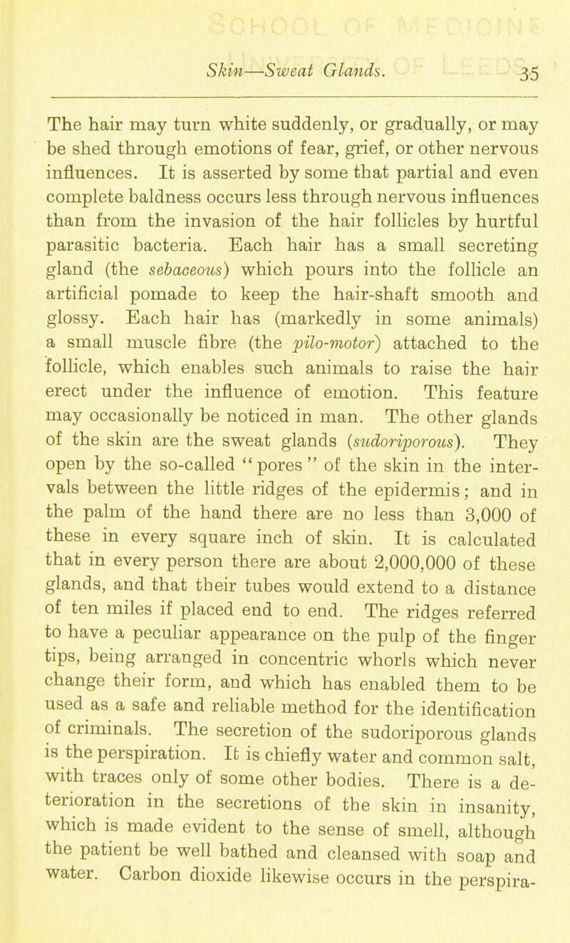 The hair may turn white suddenly, or gradually, or may be shed through emotions of fear, grief, or other nervous influences. It is asserted by some that partial and even complete baldness occurs less through nervous influences than from the invasion of the hair follicles by hurtful parasitic bacteria. Each hair has a small secreting gland (the sebaoeozis) which pours into the follicle an artificial pomade to keep the hair-shaft smooth and glossy. Each hair has (markedly in some animals) a small muscle fibre (the pilo-motor) attached to the follicle, which enables such animals to raise the hair erect under the influence of emotion. This feature may occasionally be noticed in man. The other glands of the skin are the sweat glands (sudoriporoics). They open by the so-called pores of the skin in the inter- vals between the little ridges of the epidermis; and in the palm of the hand there are no less than 3,000 of these in every square inch of skin. It is calculated that in every person there are about 2,000,000 of these glands, and that their tubes would extend to a distance of ten miles if placed end to end. The ridges referred to have a peculiar appearance on the pulp of the finger tips, being arranged in concentric whorls which never change their form, and which has enabled them to be used as a safe and reliable method for the identification of criminals. The secretion of the sudoriporous glands is the perspiration. It; is chiefly water and common salt, with traces only of some other bodies. There is a de- terioration in the secretions of the skin in insanity, which is made evident to the sense of smell, although the patient be well bathed and cleansed with soap and water. Carbon dioxide likewise occurs in the perspira-