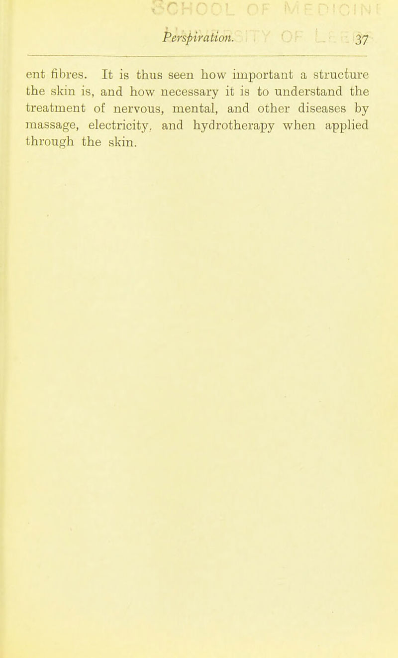 ent fibres. It is thus seen how important a structure the skin is, and how necessary it is to understand the treatment of nervous, mental, and other diseases by massage, electricity, and hydrotherapy when applied through the skin.