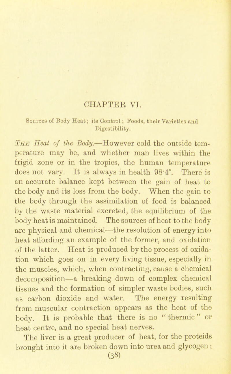 CHAPTEK VI. Sources of Body Heat; its Control; Foods, their Varieties and Digestibility. The Heat of the Body.—However cold the outside tem- perature may be, and whether man hves within the frigid zone or in the tropics, the human temperature does not vary. It is always in health 984°. There is an accurate balance kept between the gain of heat to the body and its loss from the body. When the gain to the body through the assimilation of food is balanced by the waste material excreted, the equilibrium of the body heat is maintained. The sources of heat to the body are physical and chemical—the resolution of energy into heat affording an example of the former, and oxidation of the latter. Heat is produced by the process of oxida- tion which goes on in every living tissue, especially in the muscles, which, when contracting, cause a chemical decomposition—a breaking down of complex chemical tissues and the formation of simpler waste bodies, such as carbon dioxide and water. The energy resulting from muscular contraction appears as the heat of the body. It is probable that there is no  thermic  or heat centre, and no special heat nerves. The liver is a great producer of heat, for the proteids brought into it are broken down into urea and glycogen ;