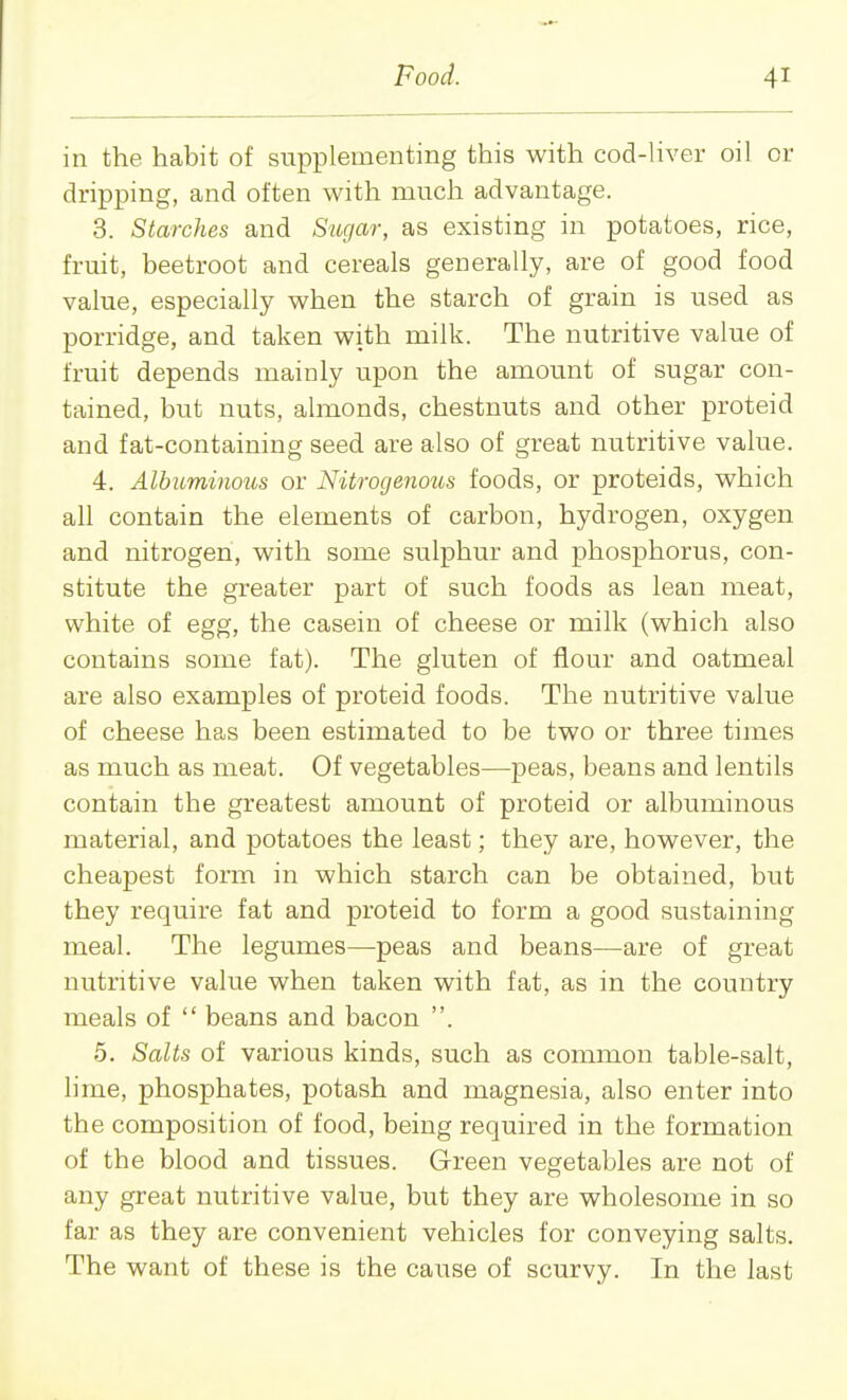 in the habit of supplementing this with cod-liver oil or dripping, and often with much advantage. 3. Starches and Sugar, as existing in potatoes, rice, fruit, beetroot and cereals generally, are of good food value, especially when the starch of grain is used as porridge, and taken with milk. The nutritive value of fruit depends mainly upon the amount of sugar con- tained, but nuts, almonds, chestnuts and other proteid and fat-containing seed are also of great nutritive value. 4. Albuminous or Nitrogenous foods, or proteids, which all contain the elements of carbon, hydrogen, oxygen and nitrogen, with some sulphur and phosphorus, con- stitute the greater part of such foods as lean meat, white of egg, the casein of cheese or milk (which also contains some fat). The gluten of flour and oatmeal are also examples of proteid foods. The nutritive value of cheese has been estimated to be two or three times as much as meat. Of vegetables—peas, beans and lentils contain the greatest amount of proteid or albuminous material, and potatoes the least; they are, however, the cheapest form in which starch can be obtained, but they require fat and proteid to form a good sustaining meal. The legumes—peas and beans—are of great nutritive value when taken with fat, as in the country meals of  beans and bacon . 5. Salts of various kinds, such as common table-salt, lime, phosphates, potash and magnesia, also enter into the composition of food, being required in the formation of the blood and tissues. Green vegetables are not of any great nutritive value, but they are wholesome in so far as they are convenient vehicles for conveying salts. The want of these is the cause of scurvy. In the last