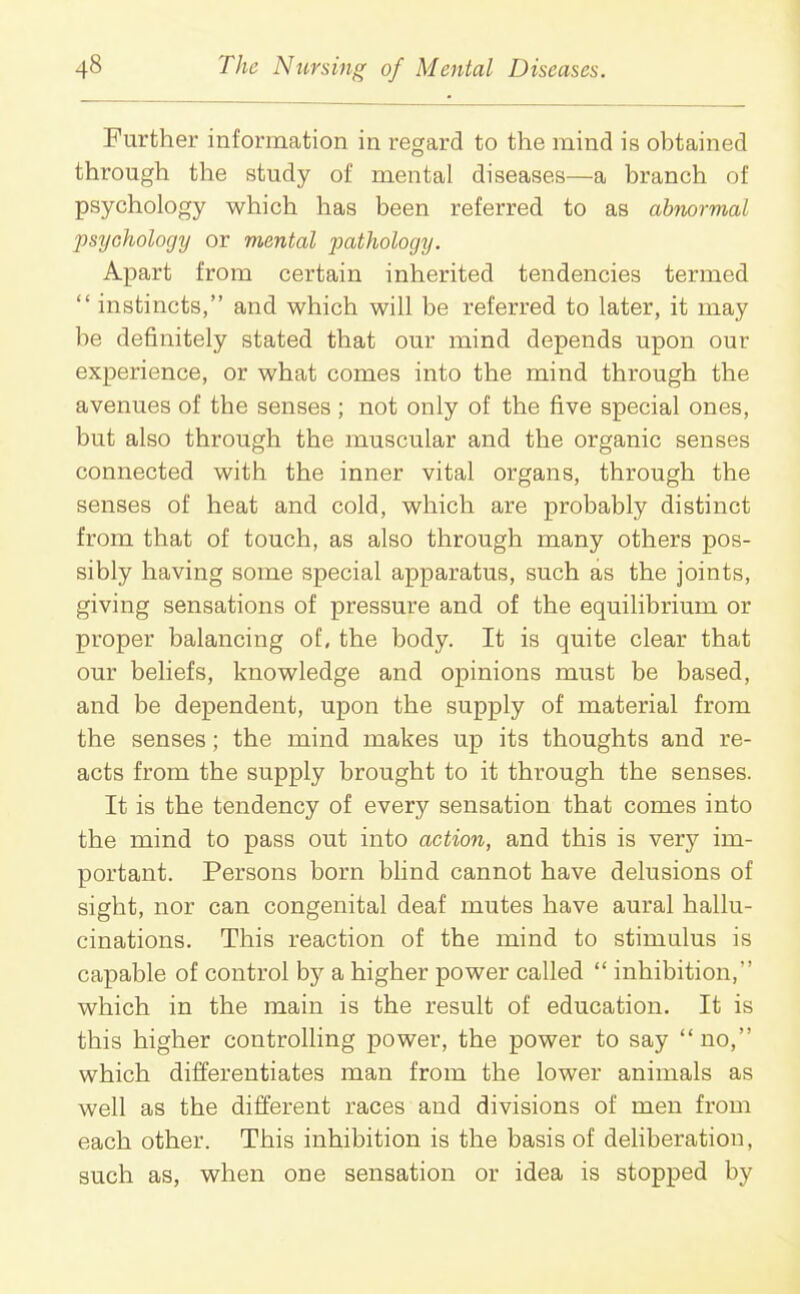 Further information in regard to the mind is obtained through the study of mental diseases—a branch of psychology which has been referred to as abnormal psychology or mental pathology. Apart from certain inherited tendencies termed  instincts, and which will be referred to later, it may be definitely stated that our mind depends upon our experience, or what comes into the mind through the avenues of the senses ; not only of the five special ones, but also through the muscular and the organic senses connected with the inner vital organs, through the senses of heat and cold, which are probably distinct from that of touch, as also through many others pos- sibly having some special apparatus, such as the joints, giving sensations of pressure and of the equilibrium or proper balancing of, the body. It is quite clear that our beliefs, knowledge and opinions must be based, and be dependent, upon the supply of material from the senses; the mind makes up its thoughts and re- acts from the supply brought to it through the senses. It is the tendency of every sensation that comes into the mind to pass out into action, and this is very im- portant. Persons born blind cannot have delusions of sight, nor can congenital deaf mutes have aural hallu- cinations. This reaction of the mind to stimulus is capable of control by a higher power called  inhibition, which in the main is the result of education. It is this higher controlling power, the power to say no, which differentiates man from the lower animals as well as the different races and divisions of men from each other. This inhibition is the basis of deliberation, such as, when one sensation or idea is stopped by