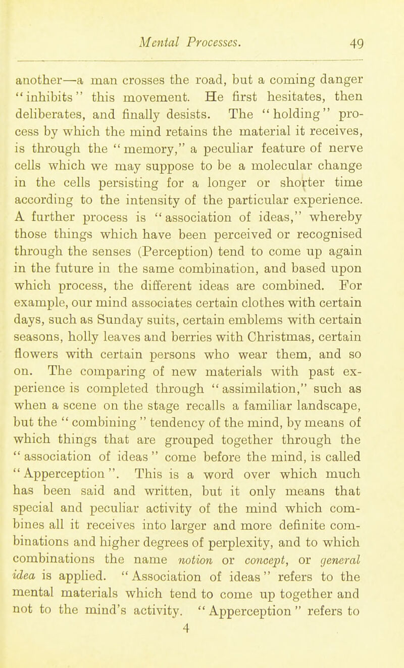 another—a man crosses the road, but a coming danger inhibits this movement. He first hesitates, then dehberates, and finally desists. The holding pro- cess by which the mind retains the material it receives, is through the  memory, a peculiar feature of nerve cells which we may suppose to be a molecular change in the cells persisting for a longer or shorter time according to the intensity of the particular experience. A further process is association of ideas, whereby those things which have been perceived or recognised through the senses (Perception) tend to come up again in the future in the same combination, and based upon which process, the different ideas are combined. For example, our mind associates certain clothes vsdth certain days, such as Sunday suits, certain emblems with certain seasons, holly leaves and berries with Christmas, certain flowers with certain persons who wear them, and so on. The comparing of new materials with past ex- perience is completed through  assimilation, such as when a scene on the stage recalls a familiar landscape, but the  combining  tendency of the mind, by means of which things that are grouped together through the  association of ideas  come before the mind, is called Apperception. This is a word over which much has been said and written, but it only means that special and pecuhar activity of the mind which com- bines all it receives into larger and more definite com- binations and higher degrees of perplexity, and to which combinations the name notion or concept, or general idea is apphed. Association of ideas refers to the mental materials which tend to come up together and not to the mind's activity. Apperception refers to 4