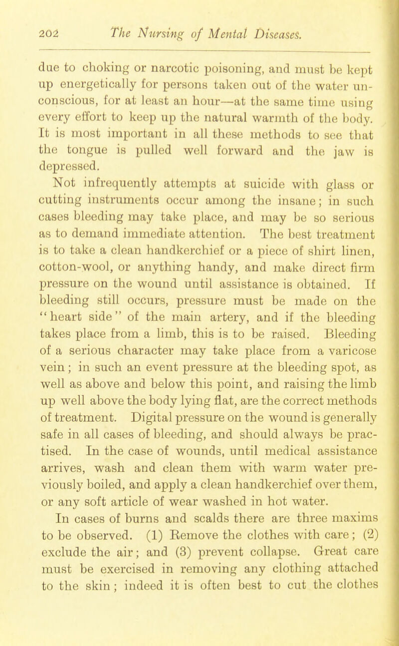 due to choking or narcotic poisoning, and must be kept up energetically for persons taken out of the water un- conscious, for at least an hour—at the same time using every effort to keep up the natural warmth of the body. It is most important in all these methods to see that the tongue is pulled well forward and the jaw is depressed. Not infrequently attempts at suicide with glass or cutting instruments occur among the insane; in such cases bleeding may take place, and may be so serious as to demand immediate attention. The best treatment is to take a clean handkerchief or a piece of shirt linen, cotton-wool, or anything handy, and make direct firm pressure on the wound until assistance is obtained. If bleeding still occurs, pressure must be made on the  heart side  of the main artery, and if the bleeding takes place from a limb, this is to be raised. Bleeding of a serious character may take place from a varicose vein; in such an event pressure at the bleeding spot, as well as above and below this point, and raising the limb up well above the body lying flat, are the correct methods of treatment. Digital pressure on the wound is generally safe in all cases of bleeding, and should always be prac- tised. In the case of wounds, until medical assistance arrives, wash and clean them with warm water pre- viously boiled, and apply a clean handkerchief over them, or any soft article of wear washed in hot water. In cases of burns and scalds there are three maxims to be observed. (1) Eemove the clothes with care ; (2) exclude the air; and (3) prevent collapse. Great care must be exercised in removing any clothing attached to the skin; indeed it is often best to cut the clothes