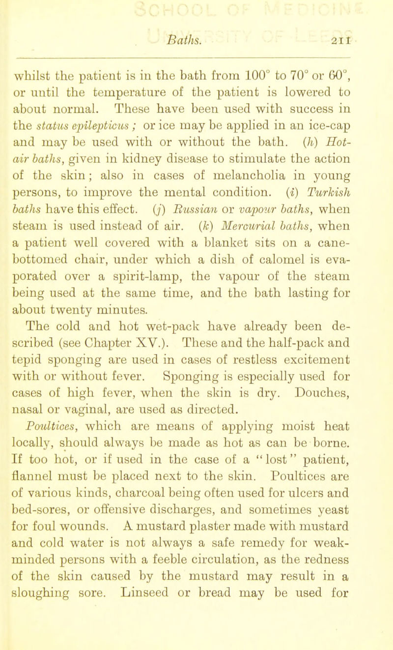 whilst the patient is in the bath from 100° to 70 or 60°, or until the temperature of the patient is lowered to about normal. These have been used with success in the status epilepticus ; or ice may be applied in an ice-cap and may be used with or without the bath. (/;-) Hot- air baths, given in kidney disease to stimulate the action of the skin; also in cases of melancholia in young persons, to improve the mental condition. (*) Turkish baths have this effect, {j) Bussian or vapour baths, when steam is used instead of air. (k) Merciirial baths, when a patient well covered with a blanket sits on a cane- bottomed chair, under which a dish of calomel is eva- porated over a spirit-lamp, the vapour of the steam being used at the same time, and the bath lasting for about twenty minutes. The cold and hot wet-pack have already been de- scribed (see Chapter XV.). These and the half-pack and tepid sponging are used in cases of restless excitement with or without fever. Sponging is especially used for cases of high fever, when the skin is dry. Douches, nasal or vaginal, are used as directed. Poultices, which are means of applying moist heat locally, should always be made as hot as can be borne. If too hot, or if used in the case of a lost patient, flannel must be placed next to the skin. Poultices are of various kinds, charcoal being often used for ulcers and bed-sores, or offensive discharges, and sometimes yeast for foul wounds. A mustard plaster made with mustard and cold water is not always a safe remedy for weak- minded persons with a feeble circulation, as the redness of the skin caused by the mustard may result in a sloughing sore. Linseed or bread may be used for