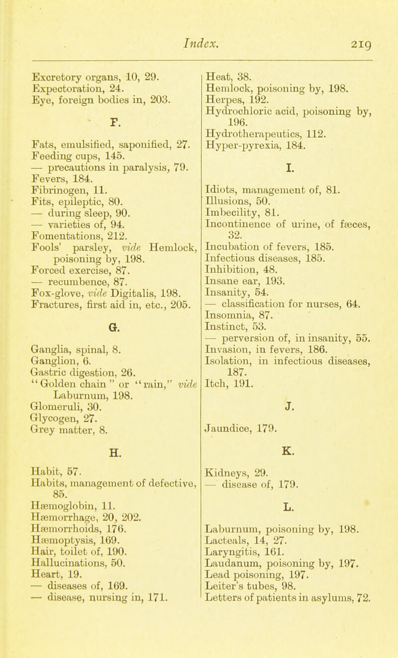 Excretory organs, 10, 29. Expectoration, 24. Eye, foreign bodies in, 203. F. Fats, emulsiiied, saponified, 27. Feeding cups, 145. — pi'ecautions in paralysis^ 79. Fevers, 184. Fibrinogen, 11. Fits, epileptic, 80. — during sleep, 90. — varieties of, 94. Fomentations, 212. Fools' parsley, vide Hemlock, poisoning by, 198. Forced exercise, 87. — recumbence, 87. Fox-glove, vide Digitalis, 198. Fractures, first aid in, etc., 205. o. Ganglia, spinal, 8. Ganglion, 6. Gastric digestion, 26. Golden chain  or rain, vide Laburnum, 198. Glomeruli, 30. Glycogen, 27. Grey matter, 8. H. Habit, 57. Habits, management of defective, 85. Haemoglobin, 11. Haemorrhage, 20, 202, Haemorrhoids, 176. Haemoptysis, 169. Hair, toilet of, 190. Hallucinations, 50. Heart, 19. — diseases of, 169. — disease, nursing in, 171. Heat, 38. Hemlock, poisoning by, 198. Herpes, 192. Hych-ochloric acid, poisoning by, 196. Hydrotherapeutics, 112. Hyper-pyrexia, 184. I. Idiots, management of, 81. Illusions, 50. Imbecility, 81. Incontinence of urine, of faeces, 32. Incubation of fevers, 185. Infectious diseases, 185. Inhibition, 48. Insane ear, 193. Insanity, 54. — classification for nurses, 64. Insomnia, 87. Instinct, 53. — perversion of, in insanity, 55. Invasion, in fevers, 186. Isolation, in infectious diseases, 187. Itch, 191. J. Jaundice, 179. E. Kidneys, 29. — disease of, 179. L. Laburnum, poisoning by, 198. Lacteals, 14, 27. Laryngitis, 161. Laudanum, poisoning by, 197. Lead poisoning, 197. Leiter's tubes, 98. Letters of patients in asylums, 72,