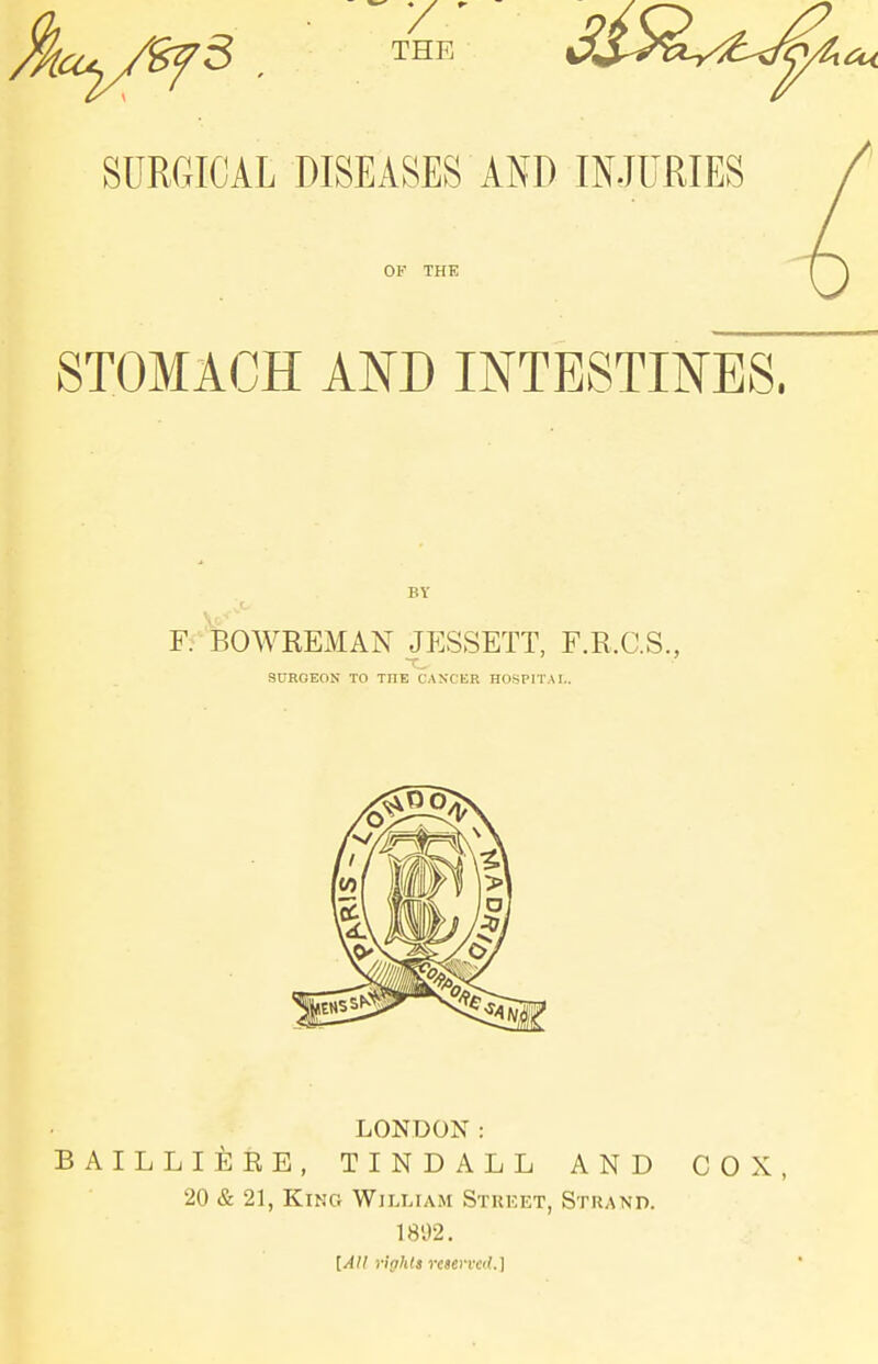THE SURGICAL DISEASES AND INJURIES OF THK STOMACH AND INTESTINES. BY F.' BOWREMAN JESSETT, F.R.C.S., SURGEON TO THE CANXER HOSPITAL. LONDON: BAILLIEEE, TINDALL AND COX, 20 & 21, King William Strket, Strand. 1892. [All rights re»evved.\