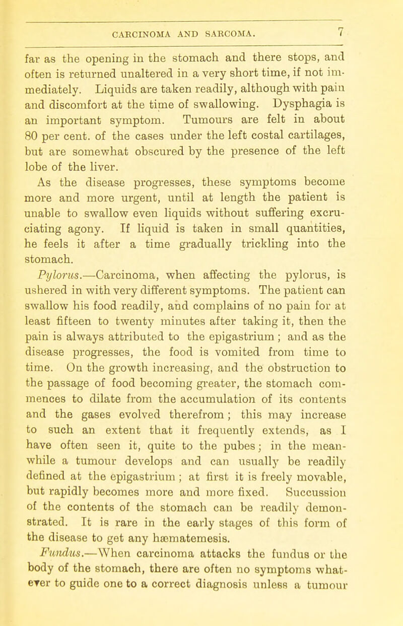 far as the opening in the stomach and there stops, and often is returned unaltered in a very short time, if not im- mediately. Liquids are taken readily, although with pain and discomfort at the time of swallowing. Dysphagia is an important symptom. Tumours are felt in about 80 per cent, of the cases under the left costal cartilages, but are somewhat obscured by the presence of the left lobe of the liver. As the disease progresses, these symptoms become more and more urgent, until at length the patient is unable to swallow even liquids without suffering excru- ciating agony. If Liquid is taken in small quantities, he feels it after a time gradually trickling into the stomach. Pylorus.—Carcinoma, when affecting the pylorus, is ushered in with very different symptoms. The patient can swallow his food readily, and complains of no pain for at least fifteen to twenty minutes after taking it, then the pain is always attributed to the epigastrium ; and as the disease progresses, the food is vomited from time to time. On the growth increasing, and the obstruction to the passage of food becoming greater, the stomach com- mences to dilate from the accumulation of its contents and the gases evolved therefrom; this may increase to such an extent that it frequently extends, as I have often seen it, quite to the pubes; in the mean- while a tumour develops and can usually be readily defined at the epigastrium ; at first it is freely movable, but rapidly becomes more and more fixed. Succussion of the contents of the stomach can be readily demon- strated. It is rare in the early stages of this form of the disease to get any hsematemesis. Fundus.—When carcinoma attacks the fundus or the body of the stomach, there are often no symptoms what- erer to guide one to a correct diagnosis unless a tumour
