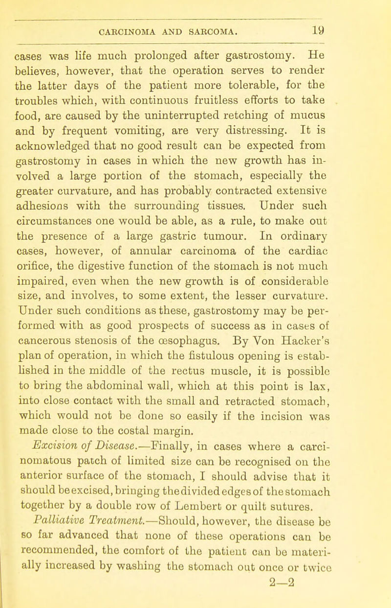 cases was life much prolonged after gastrostomy. He believes, however, that the operation serves to render the latter days of the patient more tolerable, for the troubles which, with continuous fruitless efforts to take food, are caused by the uninterrupted retching of mucus and by frequent vomiting, are very distressing. It is acknowledged that no good result can be expected from gastrostomy in cases in which the new growth has in- volved a large portion of the stomach, especially the greater curvature, and has probably contracted extensive adhesions with the surrounding tissues. Under such circumstances one would be able, as a rule, to make out the presence of a large gastric tumour. In ordinary cases, however, of annular carcinoma of the cardiac orifice, the digestive function of the stomach is not much impaired, even when the new growth is of considerable size, and involves, to some extent, the lesser curvature. Under such conditions as these, gastrostomy may be per- formed with as good prospects of success as in cases of cancerous stenosis of the oesophagus. By Von Hacker's plan of operation, in which the fistulous opening is estab- lished in the middle of the rectus muscle, it is possible to bring the abdominal wall, which at this point is lax, into close contact with the small and retracted stomach, which would not be done so easily if the incision was made close to the costal margin. Excision of Disease.—Finally, in cases where a carci- nomatous patch of limited size can be recognised on the anterior surface of the stomach, I should advise that it should be excised, bringing the divided edges of the stomach together by a double row of Lembert or quilt sutures. Palliative Treatment.—Should, however, the disease be 80 far advanced that none of these operations can be recommended, the comfort of the patient can be materi- ally increased by washing the stomach out once or twice 2—2