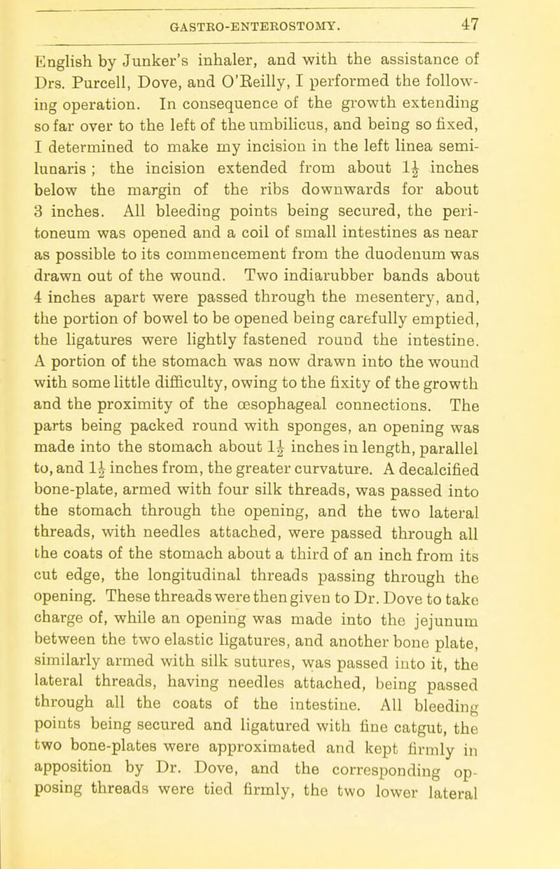 English by Junker's inhaler, and with the assistance of Drs. Purcell, Dove, and O'Eeilly, I performed the follow- ing operation. In consequence of the growth extending so far over to the left of the umbilicus, and being so fixed, I determined to make my incision in the left linea semi- lunaris ; the incision extended from about 1^ inches below the margin of the ribs downwards for about 3 inches. All bleeding points being secured, the peri- toneum was opened and a coil of small intestines as near as possible to its commencement from the duodenum was drawn out of the wound. Two indiarubber bands about 4 inches apart were passed through the mesentery, and, the portion of bowel to be opened being carefully emptied, the ligatures were lightly fastened round the intestine. A portion of the stomach was now drawn into the wound with some little difficulty, owing to the fixity of the growth and the proximity of the oesophageal connections. The parts being packed round with sponges, an opening was made into the stomach about 1-^ inches in length, parallel to, and li inches from, the greater curvature. A decalcified bone-plate, armed with four silk threads, was passed into the stomach through the opening, and the two lateral threads, with needles attached, were passed through all the coats of the stomach about a third of an inch from its cut edge, the longitudinal threads passing through the opening. These threads were then given to Dr. Dove to take charge of, while an opening was made into the jejunum between the two elastic ligatures, and another bone plate, similarly armed with silk sutures, Mras passed into it, the lateral threads, having needles attached, being passed through all the coats of the intestine. All bleeding points being secured and ligatured with fine catgut, the two bone-plates were approximated and kept firmly in apposition by Dr. Dove, and the corresponding op- posing threads were tied firmly, the two lower lateral