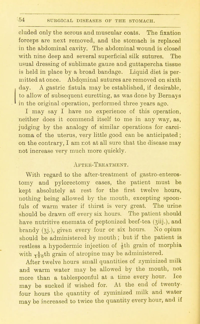 eluded only the serous and muscular coats. The fixation forceps are next removed, and the stomach is replaced in the abdominal cavity. The abdominal wound is closed with nine deep and several superficial silk sutures. The usual dressing of sublimate gauze and guttapercha tissue is held in place by a broad bandage. Liquid diet is per- mitted at once. Abdominal sutures are removed on sixth day. A gastric fistula may be established, if desirable, to allow of subsequent curetting, as was done by Bernays in the original operation, performed three years ago. I may say I have no experience of this operation, neither does it commend itself to me in any way, as, judging by the analogy of similar operations for carci- noma of the uterus, very little good can be anticipated; on the contrary, I am not at all sure that the disease may not increase very much more quickly. Aftek-Treatment. With regard to the after-treatment of gastro-enteros- tomy and pylorectomy cases, the patient must be kept absolutely at rest for the first twelve hours, nothing being allowed by the mouth, excepting spoon- fuls of warm water if thirst is very great. The urine should be drawn off every six hours. The patient should have nutritive enemata of peptonized beef-tea (giij.), and brandy (gj.), given every four or six hours. No opium should be administered by mouth; but if the patient is restless a hypodermic injection of -^th grain of morphia with y^th grain of atropine may be administered. After twelve hours small quantities of zymiuized milk and warm water may be allowed by the mouth, uot more than a tablespoouful at a time every hour. Ice may be sucked if wished for. At the end of twenty- four hours the quantity of zyminized milk and water may be increased to twice the quantity every hour, and if