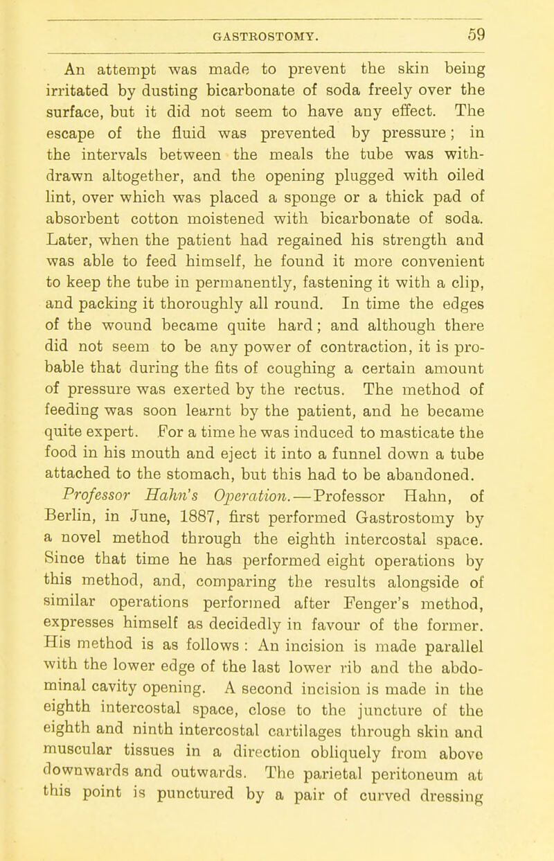 An attempt was made to prevent the skin being irritated by dusting bicarbonate of soda freely over the surface, but it did not seem to have any effect. The escape of the fluid was prevented by pressure; in the intervals between the meals the tube was with- drawn altogether, and the opening plugged with oiled lint, over which was placed a sponge or a thick pad of absorbent cotton moistened with bicarbonate of soda. Later, when the patient had regained his strength and was able to feed himself, he found it more convenient to keep the tube in permanently, fastening it with a clip, and packing it thoroughly all round. In time the edges of the wound became quite hard; and although there did not seem to be any power of contraction, it is pro- bable that during the fits of coughing a certain amount of pressure was exerted by the rectus. The method of feeding was soon learnt by the patient, and he became quite expert. For a time he was induced to masticate the food in his mouth and eject it into a funnel down a tube attached to the stomach, but this had to be abandoned. Professor Hahn's Operation.—Professor Hahn, of Berlin, in June, 1887, first performed Gastrostomy by a novel method through the eighth intercostal space. Since that time he has performed eight operations by this method, and, comparing the results alongside of similar operations performed after Fenger's method, expresses himself as decidedly in favour of the former. His method is as follows : An incision is made parallel with the lower edge of the last lower rib and the abdo- minal cavity opening. A second incision is made in the eighth intercostal space, close to the juncture of the eighth and ninth intercostal cartilages through skin and muscular tissues in a direction obliquely from above downwards and outwards. The parietal peritoneum at this point is punctured by a pair of curved dressing