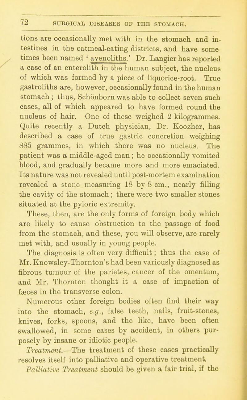 tions are occasionally met with in the stomach and in- testines in the oatmeal-eating districts, and have some- times been named ' avenoliths.' Dr. Langierhas reported a case of an enterolith in the human subject, the nucleus of which was formed by a piece of liquorice-root. True gastrohths are, however, occasionally found in the human stomach; thus, Schonborn was able to collect seven such cases, all of which appeared to have formed round the nucleus of hair. One of these weighed 2 kilogrammes. Quite recently a Dutch physician. Dr. Koozher, has described a case of true gastric concretion weighing 885 grammes, in which there was no nucleus. The patient was a middle-aged man; he occasionally vomited blood, and gradually became more and more emaciated. Its nature was not revealed until post-mortem examination revealed a stone measm'ing 18 by 8 cm., nearly filling the cavity of the stomach ; there were two smaller stones situated at the pyloric extremity. These, then, are the only forms of foreign body which are likely to cause obstruction to the passage of food from the stomach, and these, you will observe, are rarely met with, and usually in young people. The diagnosis is often very diflScult; thus the case of Mr. Knowsley-Thornton's had been variously diagnosed as fibrous tumour of the parietes, cancer of the omentum, and Mr. Thornton thought it a case of impaction of faeces in the transverse colon. Numerous other foreign bodies often find their way into the stomach, e.g., false teeth, nails, fruit-stones, knives, forks, spoons, and the like, have been often swallowed, in some cases by accident, in others pur- posely by insane or idiotic people. Treatment.—The treatment of these cases practically resolves itself into palliative and operative treatment Palliative Treatment should be given a fair trial, if the