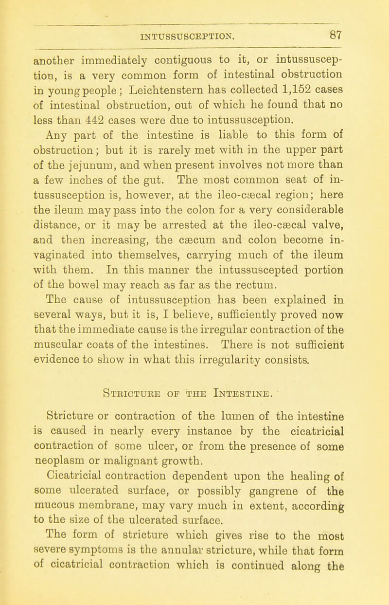 another immediately contiguous to it, or intussuscep- tion, is a very common form of intestinal obstruction in young people; Leichtenstern has collected 1,152 cases of intestinal obstruction, out of which he found that no less than 442 cases were due to intussusception. Any part of the intestine is liable to this form of obstruction; but it is rarely met with in the upper part of the jejunum, and when present involves not more than a few inches of the gut. The most common seat of in- tussusception is, however, at the ileo-csecal region; here the ileum may pass into the colon for a very considerable distance, or it may be arrested at the ileo-c^cal valve, and then increasing, the caecum and colon become in- vaginated into themselves, carrying much of the ileum with them. In this manner the intussuscepted portion of the bowel may reach as far as the rectum. The cause of intussusception has been explained in several ways, but it is, I believe, sufficiently proved now that the immediate cause is the irregular contraction of the muscular coats of the intestines. There is not sufficient evidence to show in what this irregularity consists. Stbictuke of the Intestine. Stricture or contraction of the lumen of the intestine is caused in nearly every instance by the cicatricial contraction of some ulcer, or from the presence of some neoplasm or malignant growth. Cicatricial contraction dependent upon the healing of some ulcerated surface, or possibly gangrene of the mucous membrane, may vary much in extent, according to the size of the ulcerated surface. The form of stricture which gives rise to the most severe symptoms is the annular stricture, while that form of cicatricial contraction which is continued along the