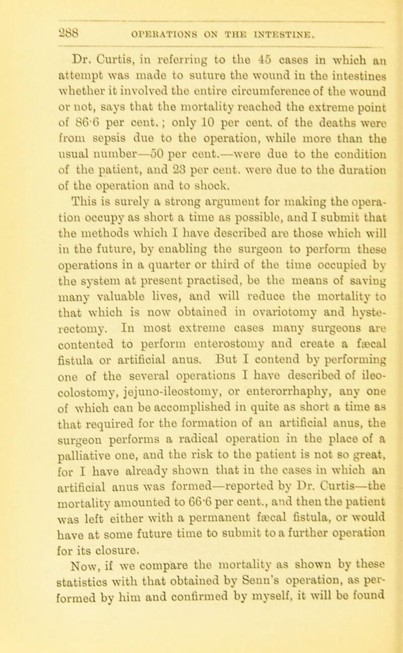 Dr. Curtis, in referring to the 45 cases in which an atteuipt was made to sutuvo the wound in tho intestines whether it involved tho entire circumference of the wound or not, says that the niortahty reached the extreme point of SiVO per cont.; only 10 per cent, of tho deaths woro from sepsis duo to tho operation, while more than the usual numher—oO per cont.—were due to the condition of the patient, and 23 per cent, were due to the duration of the operation and to shock. This is surely a strong argument for nuxking tho opera- tion occupy as short a time as possible, and I submit that the methods which I have described are those which will in the future, by enabling tho surgeon to perform these operations in a quarter or third of the time occupied by the systeni at present practised, be the means of saving many valuable lives, and will reduce the mortality to that which is now obtained in ovariotomy and hyste- rectomy. In most extreme cases many surgeous ai-e contented to perform enterostomy and create a faecal fistula or ai'titioial anus. But I contend by performing one of the several operations I have described of ileo- colostomy, jejuno-ileostomy, or enterorrhaphy, any one of which can be accomplished in quite as short a time as that reqiiired for the formation of an artificial anus, the surgeon performs a radical operation in the place of a palliative one, and the risk to the patient is not so great, for I have already shown that iu the cases in which an artificial anus was formed—reported by Dr. Curtis—the mortality amounted to 66-6 per cent., and then the patient was left either with a permanent f«cal fistula, or would have at some future time to submit to a further operation for its closure. Now, if we compare the mortality as shown by those statistics with that obtained by Senn's operation, as per- formed by him and confirmed by myself, it will bo found