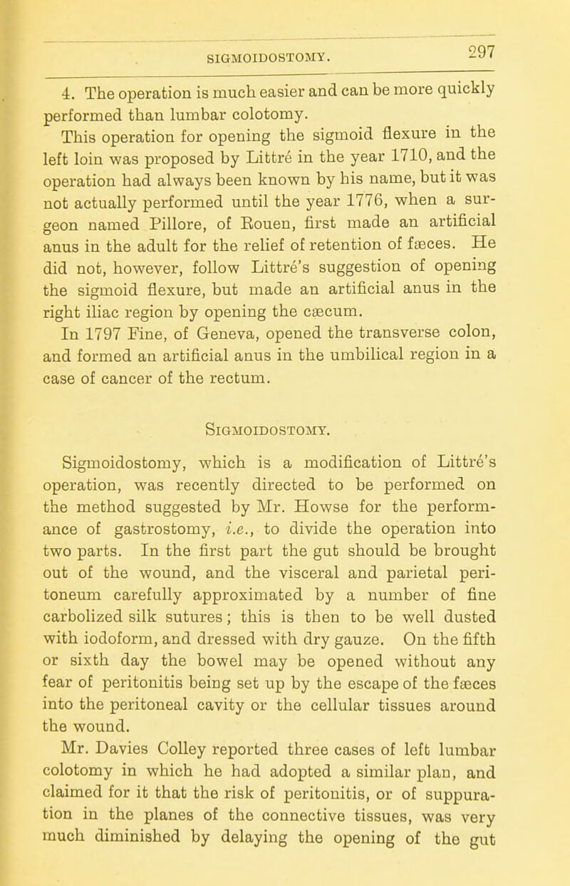 i. The operation is much easier and can be more quickly performed than lumbar colotomy. This operation for opening the sigmoid flexure in the left loin was proposed by Littre in the year 1710, and the operation had always been known by bis name, but it was not actually performed until the year 1776, when a sur- geon named Pillore, of Eouen, first made an artificial anus in the adult for the relief of retention of fasces. He did not, however, follow Littre's suggestion of opening the sigmoid flexure, but made an artificial anus in the right iliac region by opening the caecum. In 1797 Fine, of Geneva, opened the transverse colon, and formed an artificial anus in the umbilical region in a case of cancer of the rectum. SiGMOIDOSTOMY. Sigmoidostomy, which is a modification of Litti'e's operation, was recently directed to be performed on the method suggested by Mr. Howse for the perform- ance of gastrostomy, i.e., to divide the operation into two parts. In the first part the gut should be brought out of the wound, and the visceral and parietal peri- toneum carefully approximated by a number of fine carbolized silk sutures; this is then to be well dusted with iodoform, and dressed with dry gauze. On the fifth or sixth day the bowel may be opened without any fear of peritonitis being set up by the escape of the faeces into the peritoneal cavity or the cellular tissues around the wound. Mr. Davies Colley reported three cases of left lumbar colotomy in which he had adopted a similar plan, and claimed for it that the risk of peritonitis, or of suppura- tion in the planes of the connective tissues, was very much diminished by delaying the opening of the gut