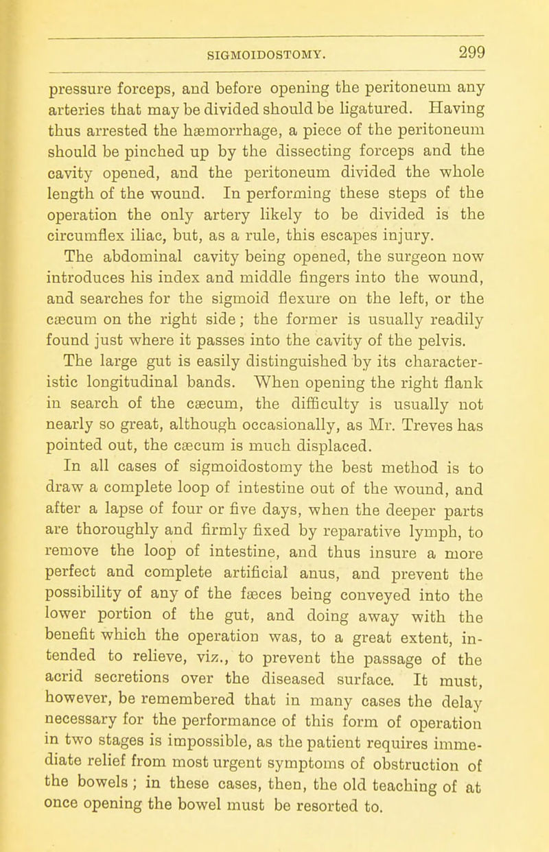 pressure forceps, and before opening the peritoneum any arteries that may be divided should be Hgatured. Having thus arrested the haemorrhage, a piece of the peritoneum should be pinched up by the dissecting forceps and the cavity opened, and the peritoneum divided the whole length of the wound. In performing these steps of the operation the only artery likely to be divided is the circumflex ihac, hut, as a rule, this escapes injury. The abdominal cavity being opened, the surgeon now introduces his index and middle fingers into the wound, and searches for the sigmoid flexure on the left, or the ctecum on the right side; the former is usually readily found just where it passes into the cavity of the pelvis. The large gut is easily distinguished by its character- istic longitudinal bands. When opening the right flank in search of the caecum, the difficulty is usually not nearly so great, although occasionally, as Mr. Treves has pointed out, the caecum is much displaced. In all cases of sigmoidostomy the best method is to draw a complete loop of intestine out of the wound, and after a lapse of four or five days, when the deeper parts are thoroughly and firmly fixed by reparative lymph, to remove the loop of intestine, and thus insure a more perfect and complete artificial anus, and prevent the possibility of any of the faeces being conveyed into the lower portion of the gut, and doing away with the benefit which the operation was, to a great extent, in- tended to reUeve, viz., to prevent the passage of the acrid secretions over the diseased surface. It must, however, be remembered that in many cases the delay necessary for the performance of this form of operation in two stages is impossible, as the patient requires imme- diate relief from most urgent symptoms of obstruction of the bowels; in these cases, then, the old teaching of at once opening the bowel must be resorted to.