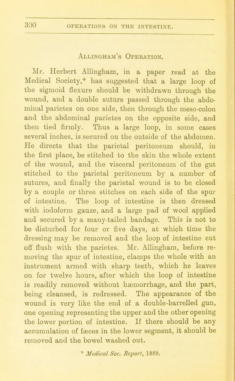 Allingham's Opebation. Mr. Herbert AUingham, in a paper read at the Medical Society,* has suggested that a large loop of the sigmoid flexure should be withdrawn through the wound, and a double suture passed through the abdo- minal parietes on one side, then through the meso-colon and the abdominal parietes on the opposite side, and then tied firmly. Thus a large loop, in some cases several inches, is secured on the outside of the abdomen. He directs that the parietal peritoneum should, in the first place, be stitched to the skin the whole extent of the wound, and the visceral peritoneum of the gut stitched to the parietal peritoneum by a number of sutures, and finally the parietal wound is to be closed by a couple or three stitches on each side of the spur of intestine. The loop of intestine is then dressed with iodoform gauze, and a large pad of wool applied and secured by a many-tailed bandage. This is not to be disturbed for four or five days, at which time the dressing may be removed and the loop of intestine cut off flush with the parietes. Mr. AUingham, before re- moving the spur of intestine, clamps the whole with an instrument armed with sharp teeth, which he leaves on for twelve hours, after which the loop of intestine is readily removed without hasmorrhage, and the part, being cleansed, is redressed. The appearance of the wound is very like the end of a double-barrelled gun, one opening representing the upper and the other opening the lower portion of intestine. If there should be any accumulation of fteces in the lower segment, it should be removed and the bowel washed out. * Medical Soc. Report, 1889.