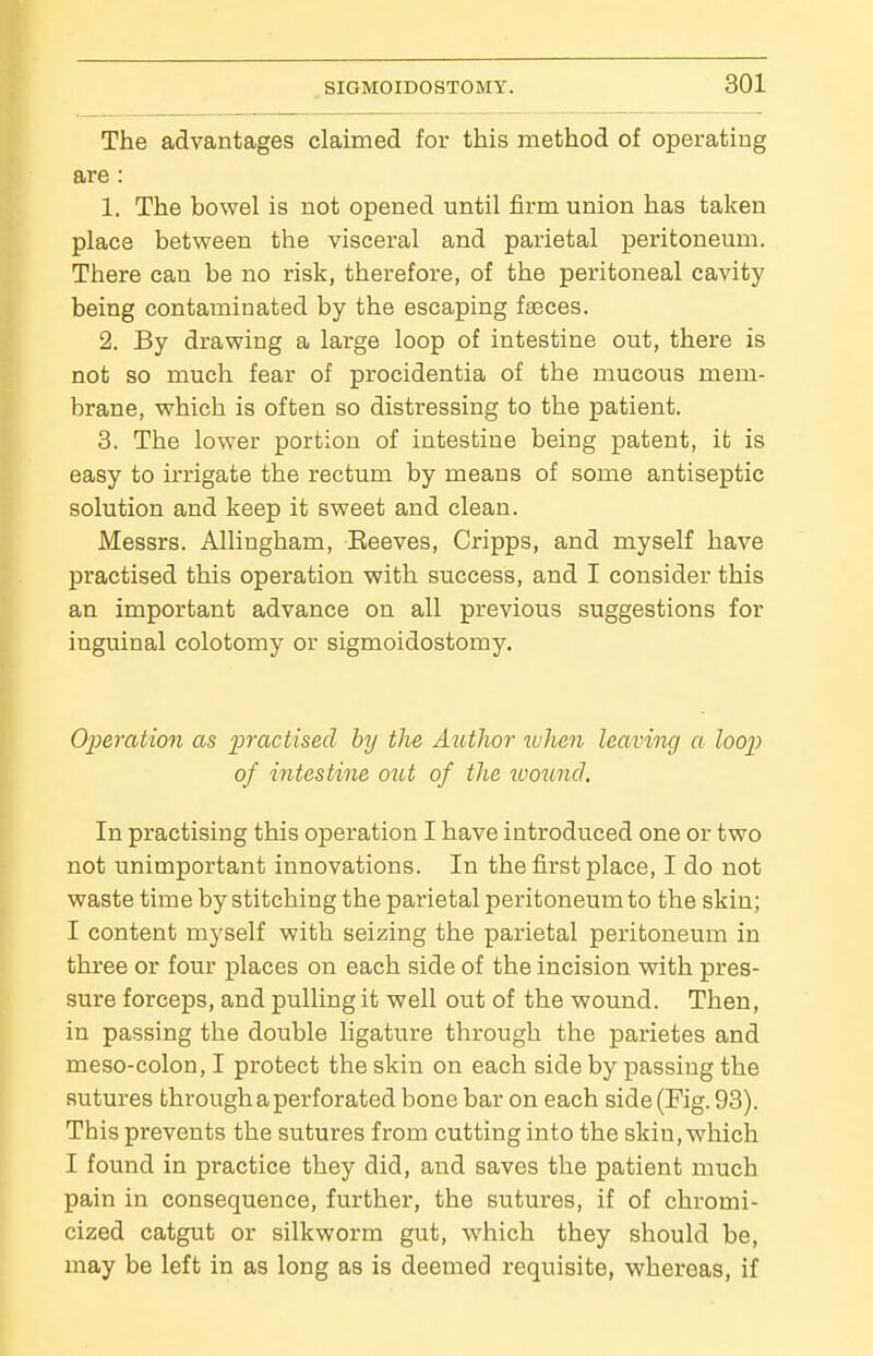 The advantages claimed for this method of operating are : 1. The bowel is not opened until firm union has taken place between the visceral and parietal peritoneum. There can be no risk, therefore, of the peritoneal cavity being contaminated by the escaping faeces. 2. By drawing a large loop of intestine out, there is not so much fear of procidentia of the mucous mem- brane, which is often so distressing to the patient. 3. The lower portion of intestine being patent, it is easy to irrigate the rectum by means of some antiseptic solution and keep it sweet and clean. Messrs. Allingham, Beeves, Cripps, and myself have practised this operation with success, and I consider this an important advance on all previous suggestions for inguinal colotomy or sigmoidostomy. Operation as practised by the Author luJien leaving a loop of intestine out of the ivouncl. In practising this operation I have introduced one or two not unimportant innovations. In the first place, I do not waste time by stitching the parietal peritoneum to the skin; I content myself with seizing the parietal peritoneum in three or four places on each side of the incision with pres- sure forceps, and pulling it well out of the wound. Then, in passing the double ligature through the parietes and meso-colon, I protect the skin on each side by passing the sutures through a perforated bone bar on each side (Fig. 93). This prevents the sutures from cutting into the skin, which I found in practice they did, and saves the patient much pain in consequence, further, the sutures, if of chromi- cized catgut or silkworm gut, which they should be, may be left in as long as is deemed requisite, whereas, if