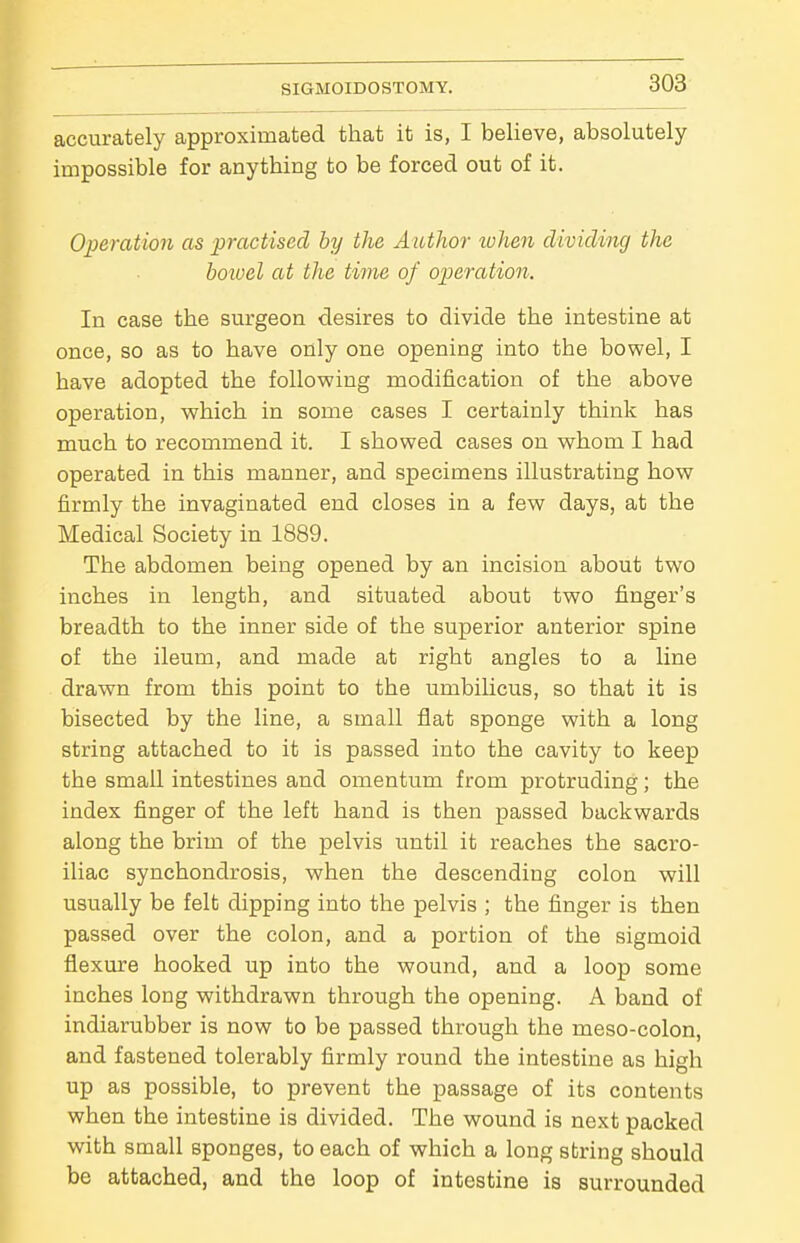accurately approximated that it is, I believe, absolutely impossible for anything to be forced out of it. Operation as practised by the Author when dividing the bowel at the time of operation. In case the surgeon desires to divide the intestine at once, so as to have only one opening into the bowel, I have adopted the following modification of the above operation, which in some cases I certainly think has much to recommend it. I showed cases on whom I had operated in this manner, and specimens illustrating how firmly the invaginated end closes in a few days, at the Medical Society in 1889. The abdomen being opened by an incision about two inches in length, and situated about two finger's breadth to the inner side of the superior anterior spine of the ileum, and made at right angles to a line drawn from this point to the umbilicus, so that it is bisected by the line, a small flat sponge with a long string attached to it is passed into the cavity to keep the small intestines and omentum from protruding; the index finger of the left hand is then passed backwards along the brim of the pelvis until it reaches the sacro- iliac synchondrosis, when the descending colon will usually be felt dipping into the pelvis ; the finger is then passed over the colon, and a portion of the sigmoid flexure hooked up into the wound, and a loop some inches long withdrawn through the opening. A band of indiarubber is now to be passed through the meso-colon, and fastened tolerably firmly round the intestine as high up as possible, to prevent the passage of its contents when the intestine is divided. The wound is next packed with small sponges, to each of which a long string should be attached, and the loop of intestine is surrounded