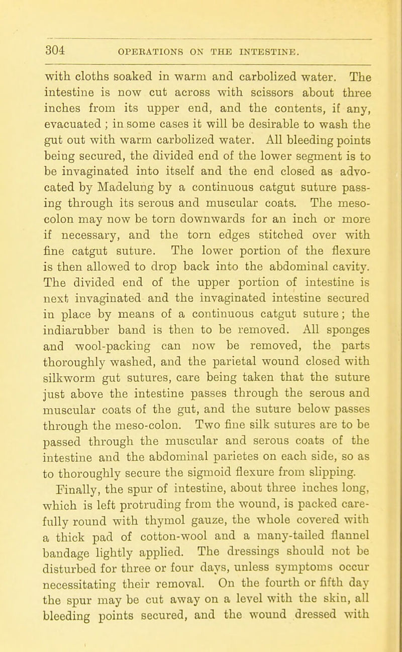 with cloths soaked in warm and carbolized water. The intestine is now cut across with scissors about three inches from its upper end, and the contents, if any, evacuated ; in some cases it will be desirable to wash the gut out with warm carbolized water. All bleeding points being secured, the divided end of the lower segment is to be invaginated into itself and the end closed as advo- cated by Madelung by a continuous catgut suture pass- ing through its serous and muscular coats. The meso- colon may now be torn downwards for an inch or more if necessary, and the torn edges stitched over with fine catgut suture. The lower portion of the flexm'e is then allowed to drop back into the abdominal cavity. The divided end of the upper portion of intestine is next invaginated and the invaginated intestine secured in place by means of a continuous catgut suture; the indiarubber band is then to be removed. All sponges and wool-packing can now be removed, the parts thoroughly washed, and the parietal wound closed with silkworm gut sutures, care being taken that the sutm-e just above the intestine passes through the serous and muscular coats of the gut, and the suture below passes through the meso-colon. Two fine silk sutures are to be passed through the muscular and serous coats of the intestine and the abdominal parietes on each side, so as to thoroughly secure the sigmoid flexure from sHpping. Finally, the spur of intestine, about three inches long, which is left protruding from the wound, is packed care- fully round with thymol gauze, the whole covered with a thick pad of cotton-wool and a many-tailed flannel bandage lightly applied. The dressings should not be disturbed for three or four days, unless symptoms occur necessitating their removal. On the fourth or fifth day the spur may be cut away on a level with the skin, all bleeding points secured, and the wound dressed with