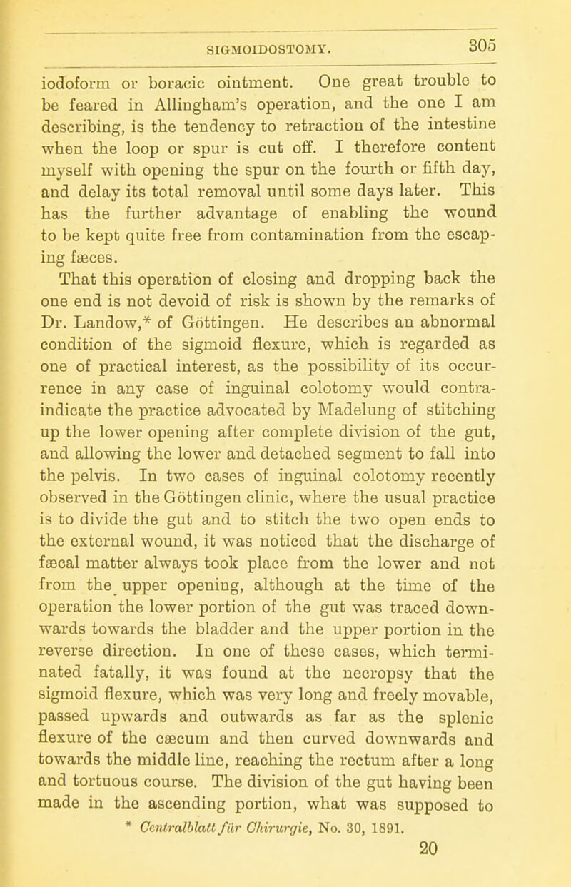 iodoform or boracic ointment. One great trouble to be feared in AUingham's operation, and the one I am describing, is the tendency to retraction of the intestine when the loop or spur is cut off. I therefore content myself with opening the spur on the fourth or fifth day, and delay its total removal until some days later. This has the further advantage of enabling the wound to be kept quite free from contamination from the escap- ing faeces. That this operation of closing and dropping back the one end is not devoid of risk is shown by the remarks of Dr. Landow,* of Gottingen. He describes an abnormal condition of the sigmoid flexure, which is regarded as one of practical interest, as the possibility of its occur- rence in any case of inguinal colotomy would contra- indicate the practice advocated by Madelung of stitching up the lower opening after complete division of the gut, and allowing the lower and detached segment to fall into the pelvis. In two cases of inguinal colotomy recently observed in the Gottingen clinic, where the usual practice is to divide the gut and to stitch the two open ends to the external wound, it was noticed that the discharge of faecal matter always took place from the lower and not from the upper opening, although at the time of the operation the lower portion of the gut was traced down- wards towards the bladder and the upper portion in the reverse direction. In one of these cases, which termi- nated fatally, it was found at the necropsy that the sigmoid flexure, which was very long and freely movable, passed upwards and outwards as far as the splenic flexure of the caecum and then curved downwards and towards the middle line, reaching the rectum after a long and tortuous course. The division of the gut having been made in the ascending portion, what was supposed to * Cenlralblait fiir Chirurgie, No. 30, 1891. 20