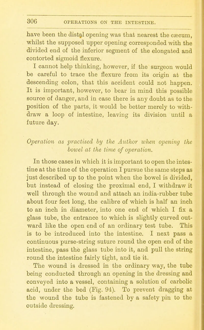 have been the disfcg,! opening was that nearest the caecum, whilst the supposed upper opening corresponded with the divided end of the inferior segment of the elongated and contorted sigmoid flexure. I cannot help thinking, however, if the surgeon would be careful to trace the flexure from its origin at the descending colon, that this accident could not happen. It is important, however, to bear in mind this possible source of danger, and in case there is any doubt as to the position of the parts, it would be better merely to with- draw a loop of intestine, leaving its division until a future day. Operation as practised by the Author when opening the boioel at the time of operation. In those cases in which it is important to open the intes- tine at the time of the operation I pursue the same steps as just described up to the point when the bowel is divided, but instead of closing the proximal end, I withdraw it well through the wound and attach an india-rubber tube about four feet long, the calibre of which is half an inch to an inch in diameter, into one end of which I fix a glass tube, the entrance to which is slightly Qurved out- ward like the open end of an ordinary test tube. This is to be introduced into the intestine. I next pass a continuous purse-string suture round the open end of the intestine, pass the glass tube into it, and pull the string round the intestine fairly tight, and tie it. The wound is dressed in the ordinary way, the tube being conducted through an opening in the dressing and conveyed into a vessel, containing a solution of carbolic acid, under the bed (Fig. 94). To prevent dragging at the wound the tube is fastened by a safety pin to the outside dressing.