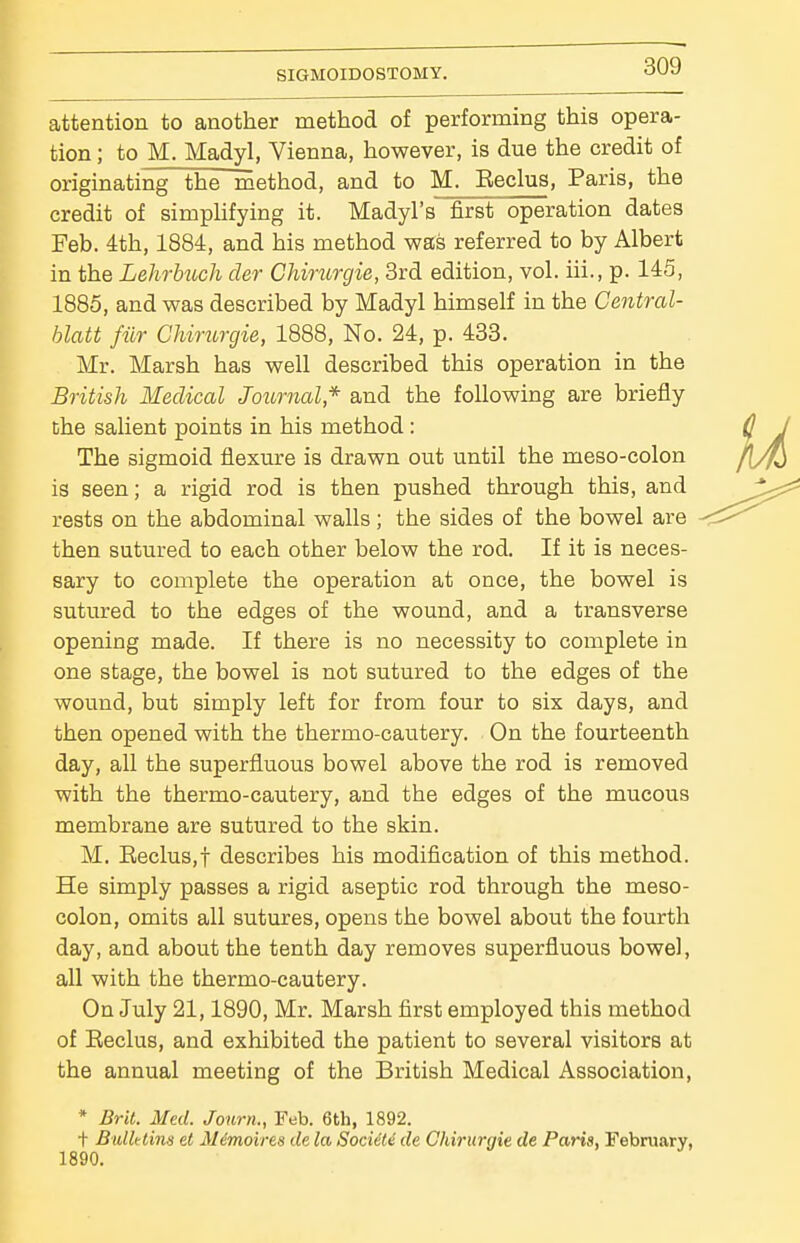 attention to another method of performing this opera- tion ; to M. Madyl, Vienna, however, is due the credit of originating the rnethod, and to M. Beclus, Paris, the credit of simphfying it. Madyl's first operation dates Feb. 4th, 1884, and his method was referred to by Albert in the Lehrbuch der CJiirurgie, Brd edition, vol. iii., p. 145, 1885, and was described by Madyl himself in the Central- blatt filr Chirurgie, 1888, No. 24, p. 433. Mr. Marsh has well described this operation in the British Medical Journal* and the following are briefly the salient points in his method: The sigmoid flexiire is drawn out until the meso-colon is seen; a rigid rod is then pushed through this, and rests on the abdominal walls; the sides of the bowel are then sutured to each other below the rod. If it is neces- sary to complete the operation at once, the bowel is sutured to the edges of the wound, and a transverse opening made. If there is no necessity to complete in one stage, the bowel is not sutured to the edges of the wound, but simply left for from four to six days, and then opened with the thermo-cautery. On the fourteenth day, all the superfluous bowel above the rod is removed with the thermo-cautery, and the edges of the mucous membrane are sutured to the skin. M. Eeclus,t describes his modification of this method. He simply passes a rigid aseptic rod through the meso- colon, omits all sutures, opens the bowel about the fourth day, and about the tenth day removes superfluous bowel, all with the thermo-cautery. On July 21,1890, Mr. Marsh first employed this method of Eeclus, and exhibited the patient to several visitors at the annual meeting of the British Medical Association, * Brit. Med. Journ., Feb. 6th, 1892. t Bulletins et Mimoires de la Sociiti de Chirurgie de Paris, February, 1890,