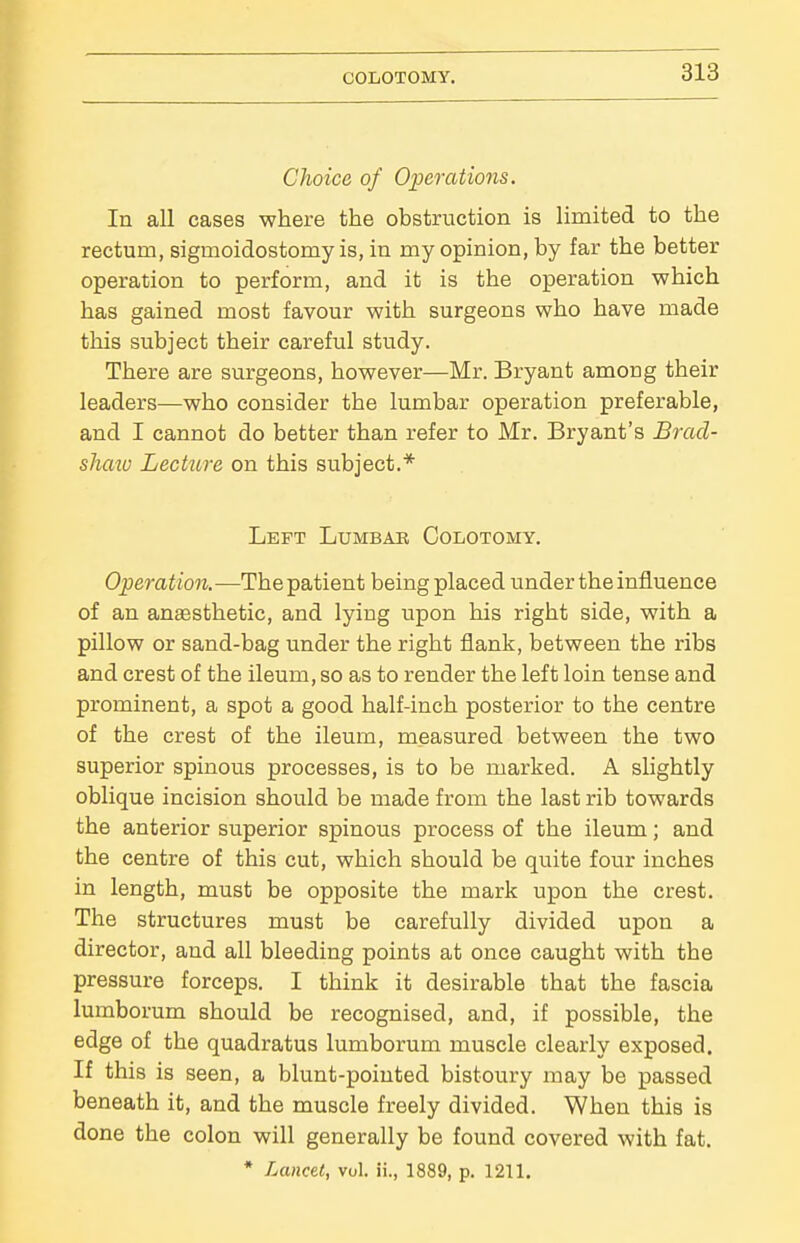 COLOTOMY. Choice of Operations. In all cases where the obstruction is limited to the rectum, sigmoidostomy is, in my opinion, by far the better operation to perform, and it is the operation which has gained most favour with surgeons who have made this subject their careful study. There are surgeons, however—Mr. Bryant among their leaders—who consider the lumbar operation preferable, and I cannot do better than refer to Mr. Bryant's Bracl- shmu Lechtre on this subject.* Left Lumbar Colotomy. Operation.—Thepatient being placed underthe influence of an anaesthetic, and lying upon his right side, with a pillow or sand-bag under the right flank, between the ribs and crest of the ileum, so as to render the left loin tense and prominent, a spot a good half-inch posterior to the centre of the crest of the ileum, measured between the two superior spinous processes, is to be marked. A slightly oblique incision should be made from the last rib towards the anterior superior spinous process of the ileum; and the centre of this cut, which should be quite four inches in length, must be opposite the mark upon the crest. The structures must be carefully divided upon a director, and all bleeding points at once caught with the pressure forceps. I think it desirable that the fascia lumborum should be recognised, and, if possible, the edge of the quadratus lumborum muscle clearly exposed. If this is seen, a blunt-pointed bistoury may be passed beneath it, and the muscle freely divided. When this is done the colon will generally be found covered with fat. * Lancet, vol. ii., 1889, p. 1211.