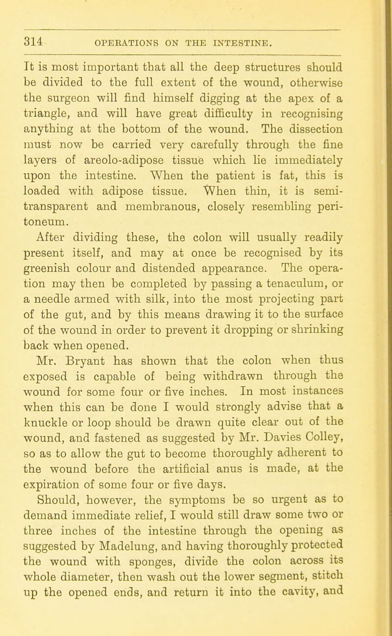 It is most important that all the deep structures should be divided to the full extent of the wound, otherwise the surgeon will find himself digging at the apex of a triangle, and will have great difficulty in recognising anything at the bottom of the wound. The dissection must now be carried very carefully through the fine layers of areolo-adipose tissue which lie immediately upon the intestine. When the patient is fat, this is loaded with adipose tissue. When thin, it is semi- transparent and membranous, closely resembhng peri- toneum. After dividing these, the colon will usually readily present itself, and may at once be recognised by its greenish colour and distended appearance. The opera- tion may then be completed by passing a tenaculum, or a needle armed with silk, into the most projecting part of the gut, and by this means drawing it to the sm-face of the wound in order to prevent it dropping or shrinking back when opened. Mr. Bryant has shown that the colon when thus exposed is capable of being withdrawn through the wound for some four or five inches. In most instances when this can be done I would strongly advise that a knuckle or loop should be drawn quite clear out of the wound, and fastened as suggested by Mr. Davies Colley, so as to allow the gut to become thoroughly adherent to the wound before the artificial anus is made, at the expiration of some four or five days. Should, however, the symptoms be so urgent as to demand immediate relief, I would still draw some two or three inches of the intestine through the opening as suggested by Madelung, and having thoroughly protected the wound with sponges, divide the colon across its whole diameter, then wash out the lower segment, stitch up the opened ends, and return it into the cavity, and