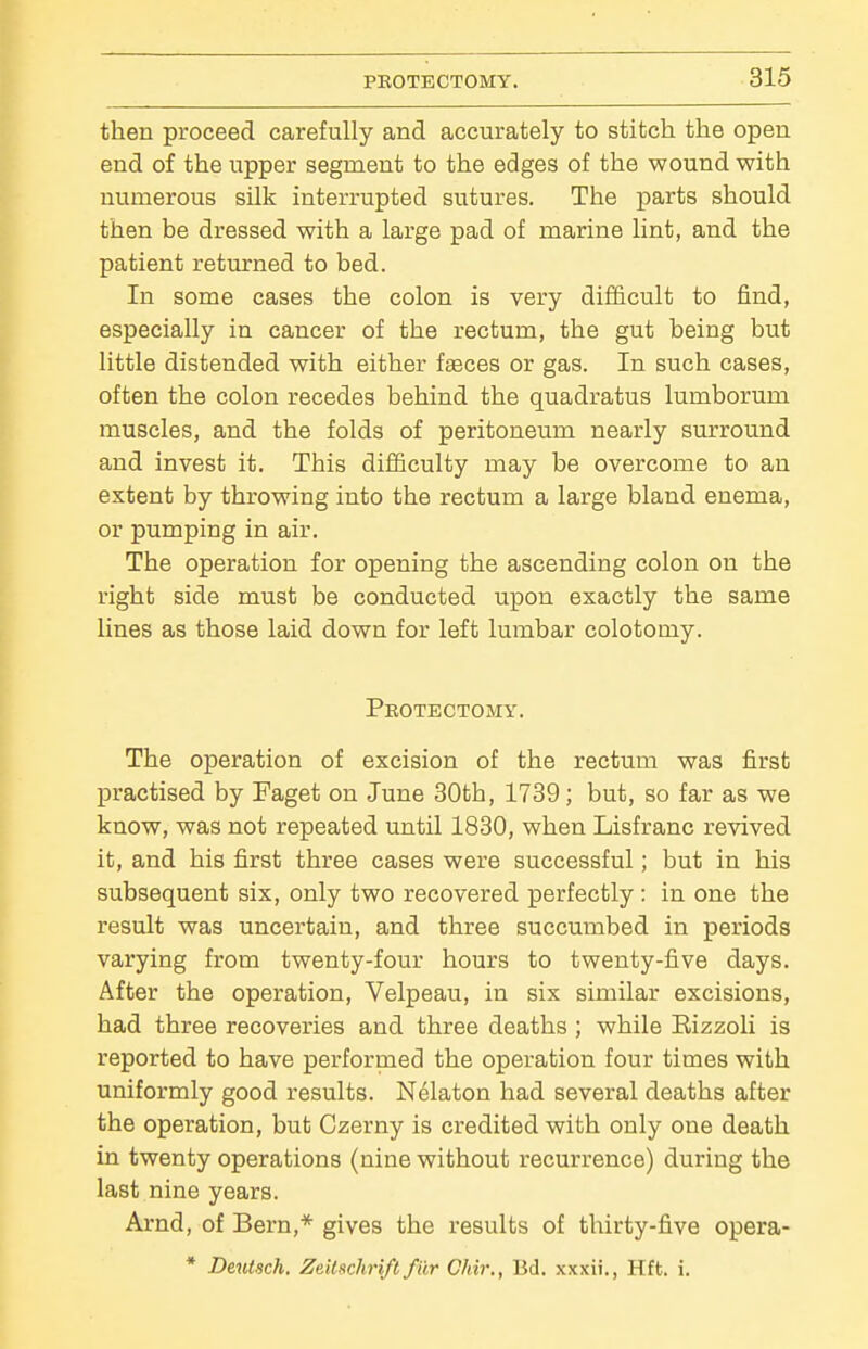then proceed carefully and accurately to stitch the open end of the upper segment to the edges of the wound with numerous silk interrupted sutures. The parts should then be dressed with a large pad of marine lint, and the patient returned to bed. In some cases the colon is very difficult to find, especially in cancer of the rectum, the gut being but little distended with either f^ces or gas. In such cases, often the colon recedes behind the quadratus lumborum muscles, and the folds of peritoneum nearly surround and invest it. This difficulty may be overcome to an extent by throwing into the rectum a large bland enema, or pumping in air. The operation for opening the ascending colon on the right side must be conducted upon exactly the same lines as those laid down for left lumbar colotomy. Peotectomy. The operation of excision of the rectum was first practised by Faget on June 30th, 1739; but, so far as we know, was not repeated until 1830, when Lisfranc revived it, and his first three cases were successful; but in his subsequent six, only two recovered perfectly : in one the result was uncertain, and three succumbed in periods varying from twenty-four hours to twenty-five days. After the operation, Velpeau, in six similar excisions, had three recoveries and three deaths ; while Eizzoli is reported to have performed the operation four times with uniformly good results. Nelaton had several deaths after the operation, but Czerny is credited with only one death in twenty operations (nine without recurrence) during the last nine years. Arnd, of Bern,* gives the results of thirty-five opera- * Deutsch. Zeilschrift filr Chir., Bd. xxxii., Hft. i.