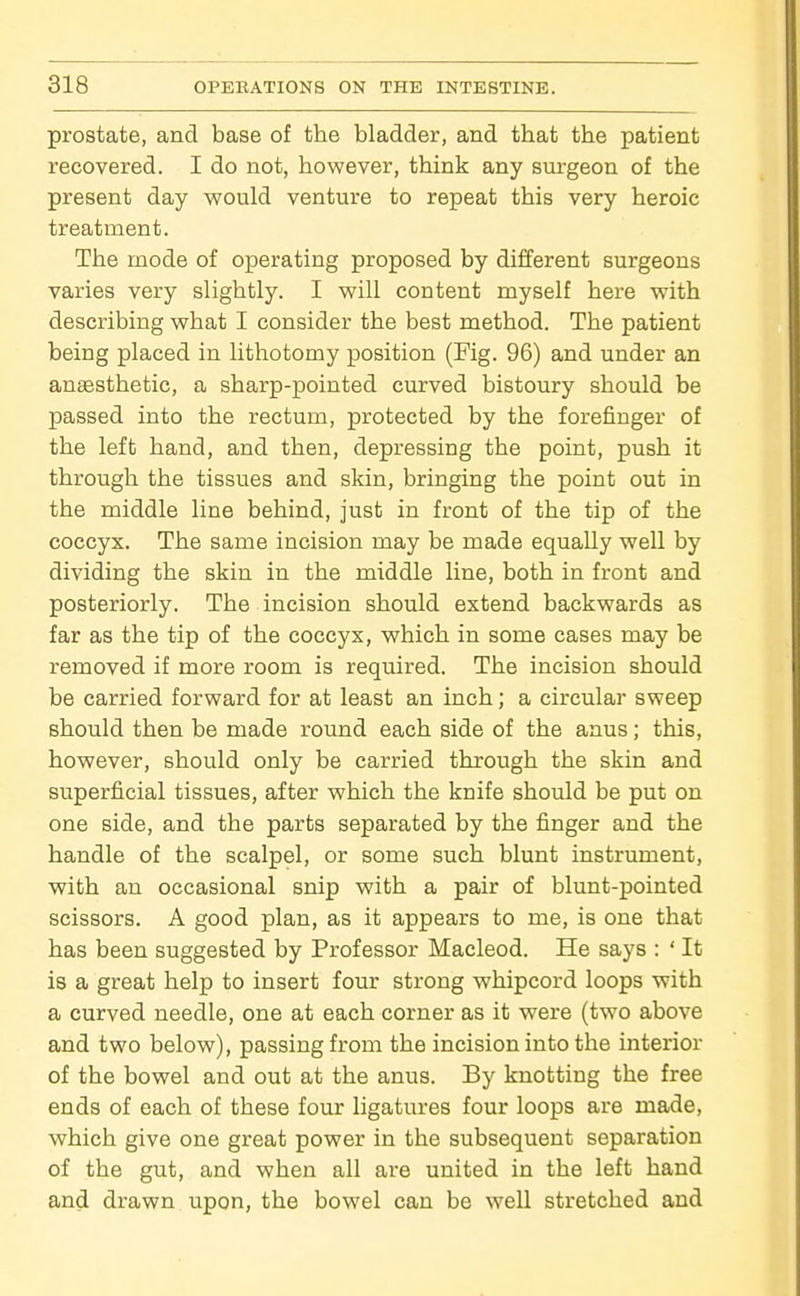 prostate, and base of the bladder, and that the patient recovered. I do not, however, think any surgeon of the present day would venture to repeat this very heroic treatment. The mode of operating proposed by different surgeons varies very slightly. I will content myself here with describing what I consider the best method. The patient being placed in lithotomy position (Fig. 96) and under an anaesthetic, a sharp-pointed curved bistoury should be passed into the rectum, protected by the forefinger of the left hand, and then, depi-essing the point, push it through the tissues and skin, bringing the point out in the middle line behind, just in front of the tip of the coccyx. The same incision may be made equally well by dividing the skin in the middle line, both in front and posteriorly. The incision should extend backwards as far as the tip of the coccyx, which in some cases may be removed if more room is required. The incision should be carried forward for at least an inch; a circular sweep should then be made round each side of the anus; this, however, should only be carried through the skin and superficial tissues, after which the knife should be put on one side, and the parts separated by the finger and the handle of the scalpel, or some such blunt instrument, with an occasional snip with a pair of blunt-pointed scissors. A good plan, as it appears to me, is one that has been suggested by Professor Macleod. He says : ' It is a great help to insert four strong whipcord loops with a curved needle, one at each corner as it were (two above and two below), passing from the incision into the interior of the bowel and out at the anus. By knotting the free ends of each of these four ligatures four loops are made, which give one great power in the subsequent separation of the gut, and when all are united in the left hand and drawn upon, the bowel can be well stretched and