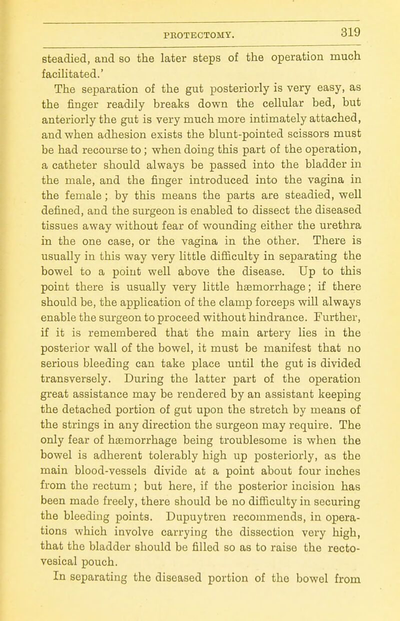 steadied, and so the later steps of the operation much facilitated.' The separation of the gut posteriorly is very easy, as the finger readily breaks down the cellular bed, but anteriorly the gut is very much more intimately attached, and when adhesion exists the blunt-pointed scissors must be had recourse to; when doing this part of the operation, a catheter should always be passed into the bladder in the male, and the finger introduced into the vagina in the female; by this means the parts are steadied, well defined, and the surgeon is enabled to dissect the diseased tissues away without fear of wounding either the urethra in the one case, or the vagina in the other. There is usually in this way very little difficulty in separating the bowel to a point well above the disease. Up to this point there is usually very little haemorrhage; if there should be, the appUcation of the clamp forceps will always enable the surgeon to proceed without hindrance. Further, if it is remembered that the main artery lies in the posterior wall of the bowel, it must be manifest that no serious bleeding can take place until the gut is divided transversely. During the latter part of the operation great assistance may be rendered by an assistant keeping the detached portion of gut upon the stretch by means of the strings in any direction the surgeon may require. The only fear of haemorrhage being troublesome is when the bowel is adherent tolerably high up posteriorly, as the main blood-vessels divide at a point about four inches from the rectum; but here, if the posterior incision has been made freely, there should be no difficulty in securing the bleeding points. Dupuytren recommends, in opera- tions which involve carrying the dissection very high, that the bladder should be filled so as to raise the recto- vesical pouch. In separating the diseased portion of the bowel from