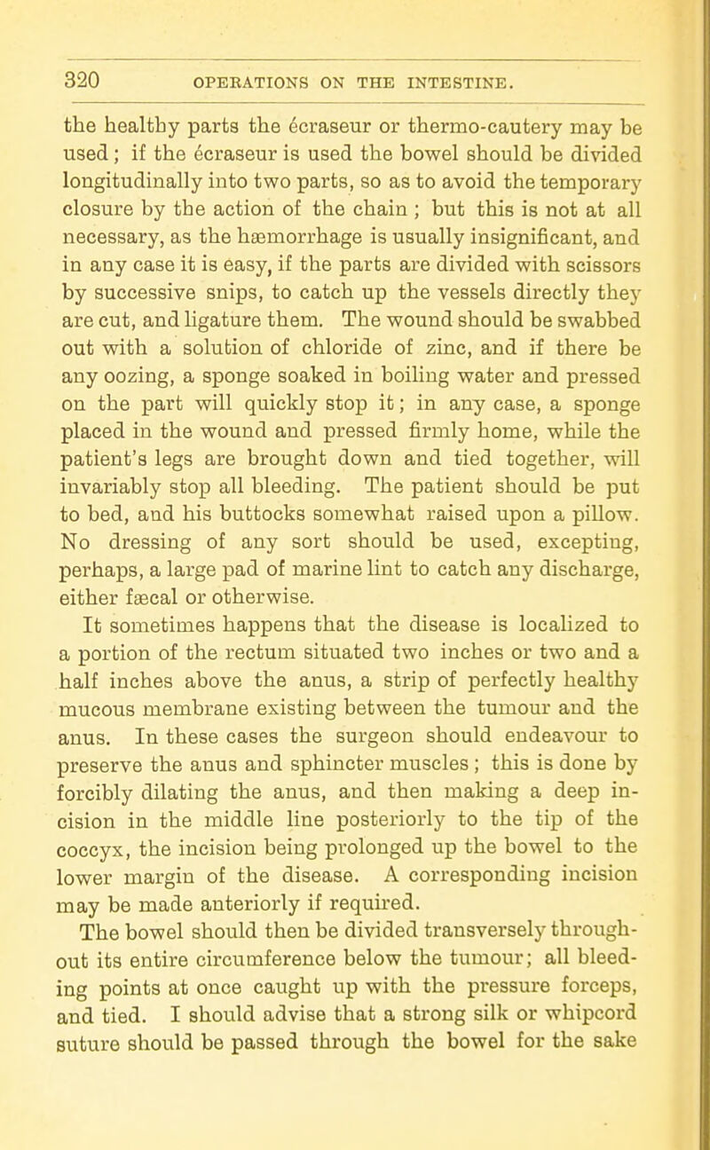 the healthy parts the ecraseur or thermo-cautery may be used ; if the ecraseur is used the bowel should be divided longitudinally into two parts, so as to avoid the temporary closure by the action of the chain ; but this is not at all necessary, as the haemorrhage is usually insignificant, and in any case it is easy, if the parts are divided with scissors by successive snips, to catch up the vessels directly they are cut, and ligature them. The wound should be swabbed out with a solution of chloride of zinc, and if there be any oozing, a sponge soaked in boiling water and pressed on the part will quickly stop it; in any case, a sponge placed in the wound and pressed firmly home, while the patient's legs are brought down and tied together, will invariably stop all bleeding. The patient should be put to bed, and his buttocks somewhat raised upon a pillow. No dressing of any sort should be used, excepting, perhaps, a large pad of marine lint to catch any discharge, either faecal or otherwise. It sometimes happens that the disease is localized to a portion of the rectum situated two inches or two and a half inches above the anus, a strip of perfectly healthy mucous membrane existing between the tumour and the anus. In these cases the surgeon should endeavour to preserve the anus and sphincter muscles ; this is done by forcibly dilating the anus, and then making a deep in- cision in the middle line posteriorly to the tip of the coccyx, the incision being prolonged up the bowel to the lower margin of the disease. A corresponding incision may be made anteriorly if requu-ed. The bowel should then be divided transversely through- out its entire circumference below the tumour; all bleed- ing points at once caught up with the pressure forceps, and tied. I should advise that a strong silk or whipcord suture should be passed through the bowel for the sake