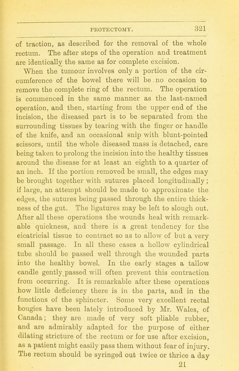 of traction, as described for the removal of the whole rectum. The after steps of the operation and treatment are identicallj^ the same as for complete excision. When the tumour involves only a portion of the cir- cumference of the bowel there will be . no occasion to remove the complete ring of the rectum. The operation is commenced in the same manner as the last-named operation, and then, starting from the upper end of the incision, the diseased part is to be separated from the surrounding tissues by tearing with the finger or handle of the knife, and an occasional snip with blunt-pointed scissors, until the whole diseased mass is detached, care being taken to prolong the incision into the healthy tissues around the disease for at least an eighth to a quarter of an inch. If the portion removed be small, the edges may be brought together with sutures placed longitudinally; if large, an attempt should be made to approximate the edges, the sutures being passed through the entire thick- ness of the gut. The ligatures may be left to slough out. After all these operations the wounds heal with remark- able quickness, and there is a great tendency for the cicatricial tissue to contract so as to allow of but a very small passage. In all these cases a hollow cylindrical tube should be passed well through the wounded parts into the healthy bowel. In the early stages a tallow candle gently,passed will often prevent this contraction from occurring. It is remarkable after these operations how little deficiency there is in the parts, and in the functions of the sphincter. Some very excellent rectal bougies have been lately introduced by Mr. Wales, of Canada; they are made of very soft pliable rubber, and are admirably adapted for the purpose of either dilating stricture of the rectum or for use after excision, as a patient might easily pass them without fear of injury. The rectum should be syringed out twice or thrice a day 21