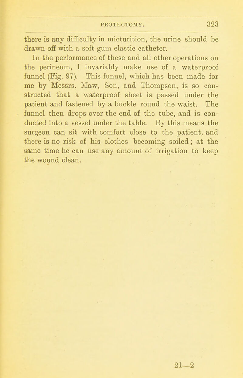 there is any difficulty in micturition, the urine should be drawn off with a soft gum-elastic catheter. In the performance of these and all other operations on the perineum, I invariably make use of a waterproof funnel (Fig. 97). This funnel, which has been made for me by Messrs. Maw, Sou, and Thompson, is so con- structed that a waterproof sheet is passed under the patient and fastened by a buckle round the waist. The funnel then drops over the end of the tube, and is con- ducted into a vessel under the table. By this means the surgeon can sit with comfort close to the patient, and there is no risk of his clothes becoming soiled; at the same time he can use any amount of irrigation to keep the wound clean. 21—2