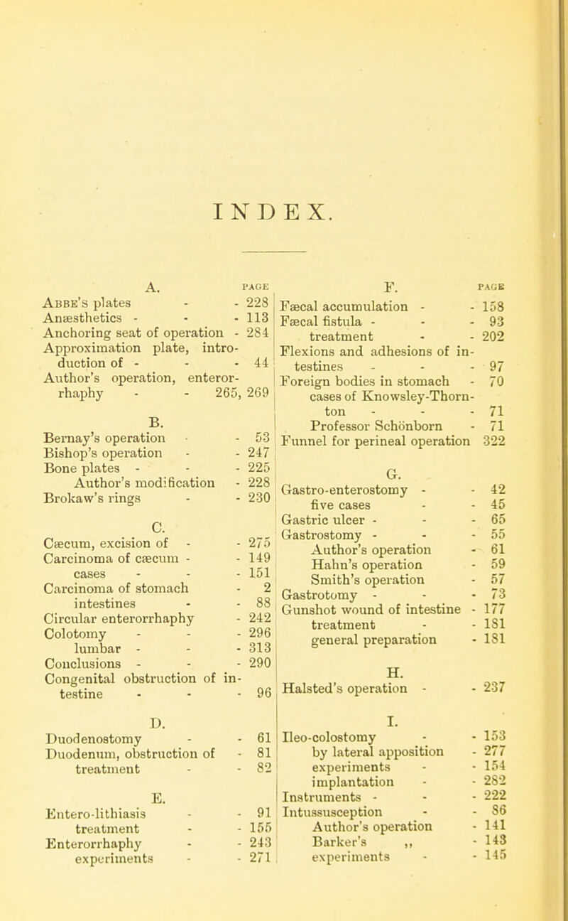 INDEX. A. PACE Abbe's plates - - 228 Ansesthetics - - - 113 Anchoring seat of operation - 284 Approximation plate, intro- duction of - - - 44 Author's operation, enteror- rhaphy - - 265, 269 B. Bernay's operation - 53 Bishop's operation - - 247 Bone plates - - - 225 Author's modification - 228 Brokaw's rings - - 230 C. Ceecum, excision of - - 275 Carcinoma of Cfecum - - 149 cases - - - 151 Carcinoma of stomach - 2 intestines - - 88 Circular enterorrhaphy - 242 Colotomy - - - 296 lumbar - - - 313 Conclusions - - - 290 Congenital obstruction of in- testine • - - 96 D. Duodenostomy - - 61 Duodenum, obstruction of - 81 treatment - - 82 E. Entero-lithiasis - - 91 treatment - - 155 Enterorrhaphy - - 243 experiments - - 271 F. PAGE 158 93 Li Cd(uUlCll L * ' 909 12 iCAIUIlo cLlHJ, ^LlliCOlUXio Ul 111 testines 97 Foreign bodies in stomach 70 cases of Knowsley-Thorn- ton 71 Professor Schonborn 71 Funnel for perineal operation 322 G. G-astro-enterostomy - 42 five cases 45 Gastric ulcer - 65 Gastrostomy - Author's operation 55 61 Hahn's operation 59 Smith's operation 57 Gastrotomy - 73 Gunshot wound of intestine - 177 treatment 181 general preparation 181 H. Halsted's operation - 237 I. Ileo-colostomy 153 by lateral apposition 277 experiments implantation 154 282 Instruments - 222 Intussusception 86 Author's operation 141 Barker's ,, 143 experiments 145