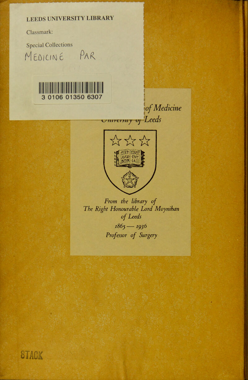 LEEDS UNIVERSITY LIBRARY Classmark: Spécial Collections 3 0106 01350 6307 lof Medi Leeds icine From the library of The Right Honourable Lord Moynihan of Leeds 1865 —1956 Professor of Surgery 8TACK