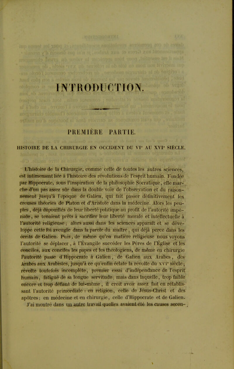 INTRODUCTION. PREMIÈRE PARTIE. HISTOIRE DE LA CHIRURGIE EN OCCIDENT DU VIe AU XVIe SIÈCLE. L'histoire de la Chirurgie, comme celle de toutes les autres sciences, est intimement liée à l'histoire des révolutions de l'esprit humain. Fondée par Hippoerate, sous l'inspiration de la philosophie Socratique, elle mar- che d'un pas assez sûr dans la douhle voie de l'observation et du raison- nement jusqu'à l'époque de Galien, qui fait passer définitivement les creuses théories de Platon et d'Aristote dans la médecine. Alors les peu- ples , déjà dépouillés de leur liberté politique au profit de l'autorité impé- riale , se tenaient prêts à sacrifier leur liberté morale et intellectuelle à l'autorité religieuse ; alors aussi dans les sciences apparaît et se déve- loppe cette foi aveugle dans la parole du maître, qui déjà perce dans les écrits de Galien. Puis, de même qu'en matière religieuse nous voyons l'autorité se déplacer , à l'Évangile succéder les Pères de l'Église et les conciles, aux conciles les papes et les théologiens, de même en chirurgie l'autorité passe d'Hippocrate à Galien, de Galien aux Arabes, des Arabes aux Arabistes, jusqu'à ce qu'enfin éclate la révolte du \vic siècle; révolte toutefois incomplète, premier essai d'indépendance de l'esprit humain, fatigué de sa longue servitude; mais dans laquelle, trop faible encore et trop défiant de lui-même , il croit avoir assez fait en rétablis- sant l'autorité primordiale : en religion, celle de Jésus-Christ et des apôtres ; en médecine et en chirurgie, celle d'Hippocrate et de Galien. J'ai montré dans un autre travail quelles avaient été les causes secon-