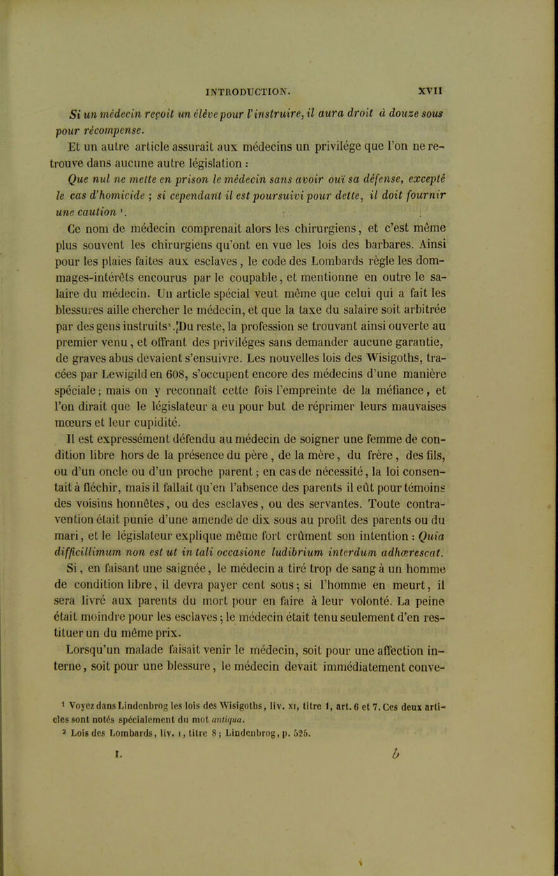 Si un médecin reçoit un élève pour l'instruire, il aura droit à douze sous pour récompense. Et un autre article assurait aux médecins un privilège que l'on ne re- trouve dans aucune autre législation : Que nul ne mette en prison le médecin sans avoir ouï sa défense, excepté le cas d'homicide ; si cependant il est poursuivi pour dette, il doit fournir une caution 1. Ce nom de médecin comprenait alors les chirurgiens, et c'est môme plus souvent les chirurgiens qu'ont en vue les lois des barbares. Ainsi pour les plaies faites aux esclaves, le code des Lombards règle les dom- mages-intérêts encourus par le coupable, et mentionne en outre le sa- laire du médecin. Un article spécial veut môme que celui qui a fait les blessures aille chercher le médecin, et que la taxe du salaire soit arbitrée par des gens instruits*.jDu reste, la profession se trouvant ainsi ouverte au premier venu, et offrant des privilèges sans demander aucune garantie, de graves abus devaient s'ensuivre. Les nouvelles lois des Wisigoths, tra- cées par Lewigilden 608, s'occupent encore des médecins d'une manière spéciale ; mais on y reconnaît cette fois l'empreinte de la méfiance, et l'on dirait que le législateur a eu pour but de réprimer leurs mauvaises mœurs et leur cupidité. Il est expressément défendu au médecin de soigner une femme de con- dition libre hors de la présence du père, de la mère, du frère, des fils, ou d'un oncle ou d'un proche parent ; en cas de nécessité, la loi consen- tait à fléchir, mais il fallait qu'en l'absence des parents il eût pour témoins des voisins honnêtes, ou des esclaves, ou des servantes. Toute contra- vention était punie d'une amende de dix sous au profit des parents ou du mari, et le législateur explique même fort crûment son intention : Quia difficillimum non est ut in tali occasione ludibrium interdum adhœrescat. Si, en faisant une saignée, le médecin a tiré trop de sang à un homme de condition libre, il devra payer cent sous; si l'homme en meurt, il sera livré aux parents du mort pour en faire à leur volonté. La peine était moindre pour les esclaves ; le médecin était tenu seulement d'en res- tituer un du même prix. Lorsqu'un malade faisait venir le médecin, soit pour une affection in- terne , soit pour une blessure, le médecin devait immédiatement conve- 1 Voyez dans Lindcnbrog les lois des Wisigotbs, liv. xi, titre 1, art. 6 et 7. Ces deux arti- cles sont notés spécialement du mot aniiqua. 3 Lois des Lombards, liv. i, titre 8; Lindcnbrog, p. 525. I. b