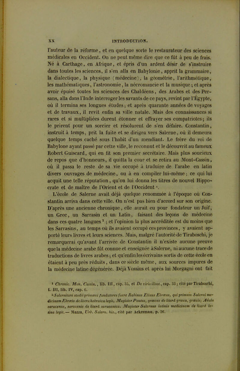 l'auteur de la réforme, et en quelque sorte le restaurateur des sciences médicales en Occident. On ne peut môme dire que ce fût à peu de frais. Né à Carthage, en Afrique, et épris d'un ardent désir de s'instruire dans toutes les sciences, il s'en alla en Babylonie, apprit la grammaire, la dialectique, la physique (médecine), la géométrie, l'arithmétique, les mathématiques, l'astronomie, la nécromancie et la musique -, et après avoir épuisé toutes les sciences des Chaldéens, des Arabes et des Per- sans, alla dans l'Inde interroger les savants de ce pays, revint par l'Egypte, où il termina ses longues études ; et après quarante années de voyages et de travaux, il revit enfin sa ville natale. Mais des connaissances si rares et si multipliées durent étonner et effrayer ses compatriotes; ils le prirent pour un sorcier et résolurent de s'en défaire. Constantin, instruit à temps, prit la fuite et se dirigea vers Salerne, où il demeura quelque temps caché sous l'habit d'un mendiant. Le frère du roi de Babylone ayant passé par cette ville, le reconnut et le découvrit au fameux Robert Guiscard, qui en fit son premier secrétaire. Mais plus soucieux de repos que d'honneurs, il quitta la cour et se retira au Mont-Cassin, où il passa le reste de sa vie occupé à traduire de l'arabe en latin divers ouvrages de médecine, ou à en compiler lui-même ; ce qui lui acquit une telle réputation, qu'on lui donna les titres de nouvel Hippo- crate et de maître de l'Orient et de l'Occident \ L'école de Salerne avait déjà quelque renommée à l'époque où Con- stantin arriva dans cette ville. On n'est pas bien d'accord sur son origine. D'après une ancienne chronique, elle aurait eu pour fondateur un Juif, un Grec, un Sarrasin et un Latin, faisant des leçons de médecine dans ces quatre langues 2 ; et l'opinion la plus accréditée est du moins que les Sarrasins, au temps où ils avaient occupé ces provinces, y avaient ap- porté leurs livres et leurs sciences. Mais, malgré l'autorité de Tiraboschi, je remarquerai qu'avant l'arrivée de Constantin il n'existe aucune preuve que la médecine arabe fut connue et enseignée àSalerne, ni aucune trace de traductions de livres arabes -, et qu'enfin les écrivains sortis de cette école en étaient à peu près réduits, dans ce siècle môme, aux sources impures de la médecine latine dégénérée. Déjà Vossius et après lui Morgagni ont fait * Chronic. Mon. Cassin., lib. III, cap. 35, et De virisittusl., cap. 33 ; cité par Tiraboschi, t. III, lib. IV, cap. 6. '^Salernilani studiiprimœvi fundalores fuere Rabinus Elinus Ebrœns, qui primum Salerai me' dicinamEbrœis delilerahebraicalegii, Magister Pontus, grœcus de literâ grœca. grœcis; Adala saracenus, saracenis de literâ saracenica. Magister Salernus latinis medicinam de Hterâ la- tina legil.— Mazza, Urb. Salem, liis., cité par Ackermao, p. 26.